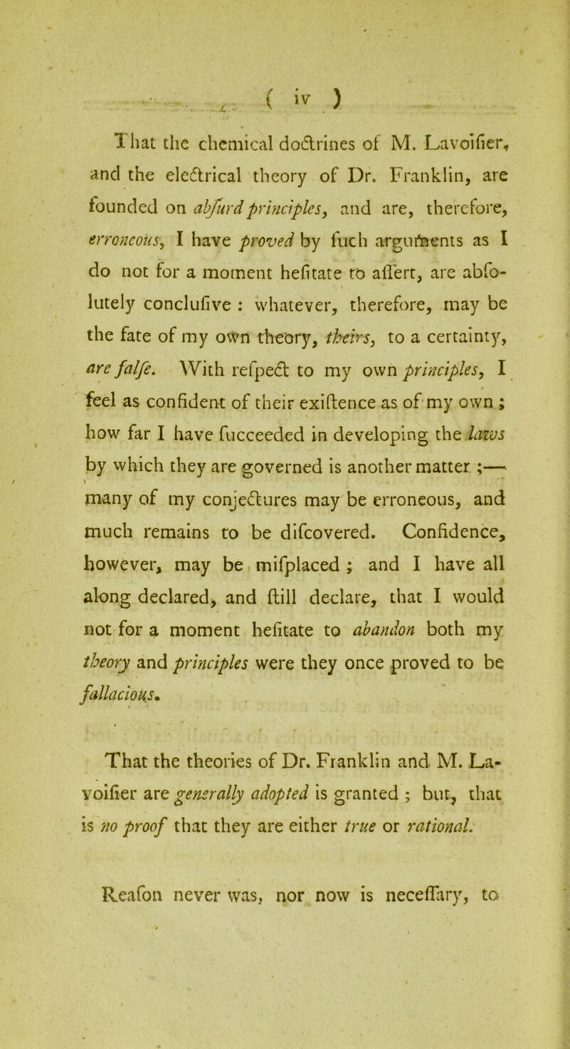 and the elcdtrical theory of Dr. Franklin, are founded on ahfurdprinciples^ and are, therefore, erroneous, I have proved by fuch argiir^enis as I do not for a moment hefitate to aflert, are abfo- liitely conclufive ; whatever, therefore, may be the fate of my own theory, theirs, to a certainty, nre falfe. With refpedi; to my own principles, I feel as confident of their exiftence as of my own ; how far I have fucceeded in developing the lazvs by which they are governed is another matter ;— \ many of my conjedfures may be erroneous, and much remains to be difeovered. Confidence, however, may be mifplaced ; and I have all along declared, and ftill declare, that I would not for a moment hefitate to abandon both my theory and principles were they once proved to be fallacious* That the theories of Dr. Franklin and M. La- voifier are generally adopted is granted ; but, that is no proof that they are either true or rational. Reafon never was, nor now is neceflary, to