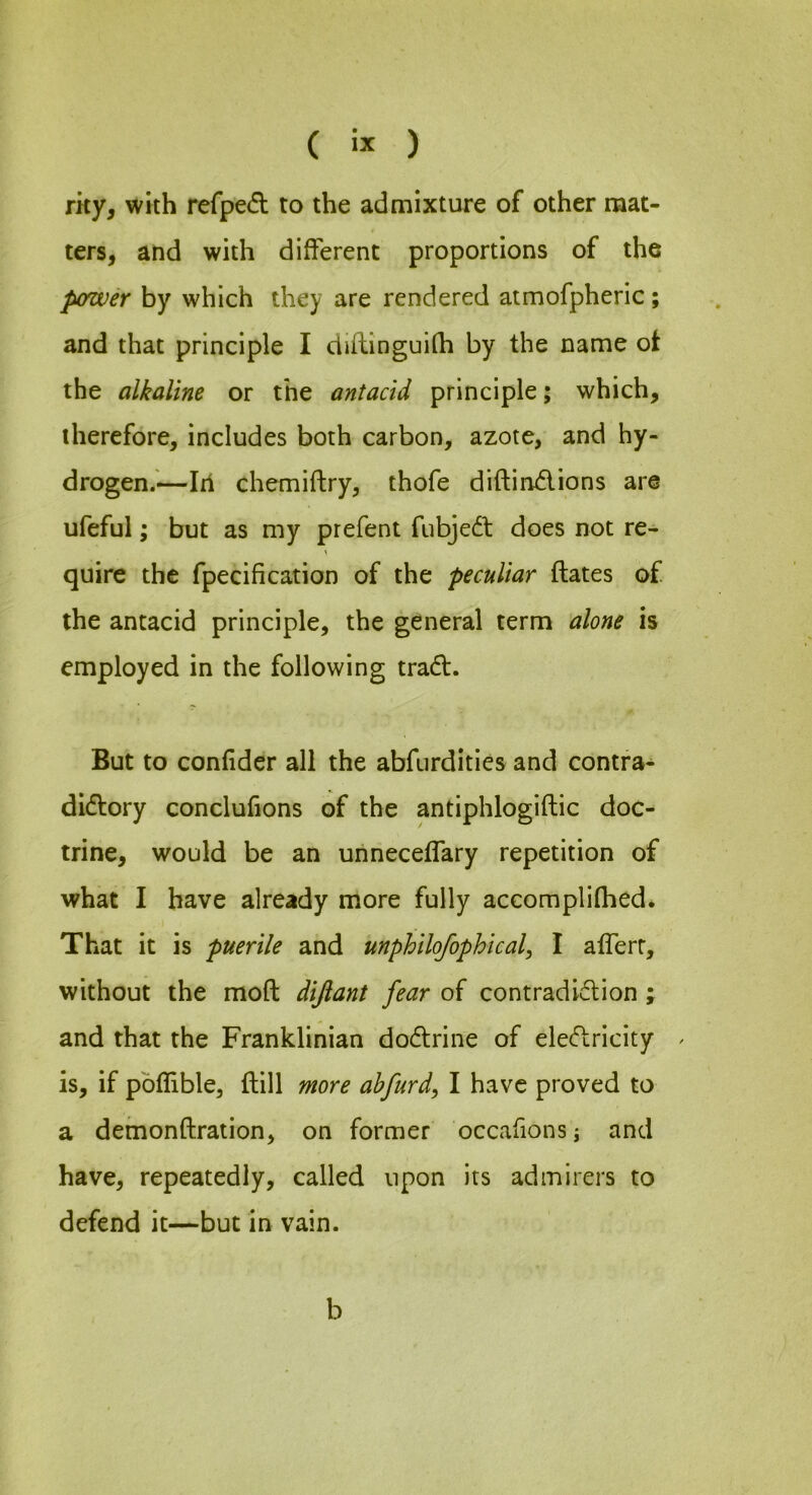 rky, with refpe<5l to the admixture of other mat- ters, and with different proportions of the power by which they are rendered atmofpheric; and that principle I diftinguifh by the name ot the alkaline or the antacid principle; which, therefore, includes both carbon, azote, and hy- drogen.'—III chemiftry, thofe diftindions are ufeful; but as my prefent fubjed does not re- quire the fpecification of the peculiar ftates of the antacid principle, the general term alone is employed in the following trad. But to confider all the abfurditles and contra- didory conclufions of the antiphlogiftic doc- trine, would be an unneceffary repetition of what I have already more fully accomplifhed. That it is puerile and unphilofophical^ I afferr, without the moft difiant fear of contradidion ; and that the Franklinian dodrine of eledricity ^ is, if pbflible, ftill more ahfurd^ I have proved to a demonftration, on former occafions, and have, repeatedly, called upon its admirers to defend it—but in vain. b