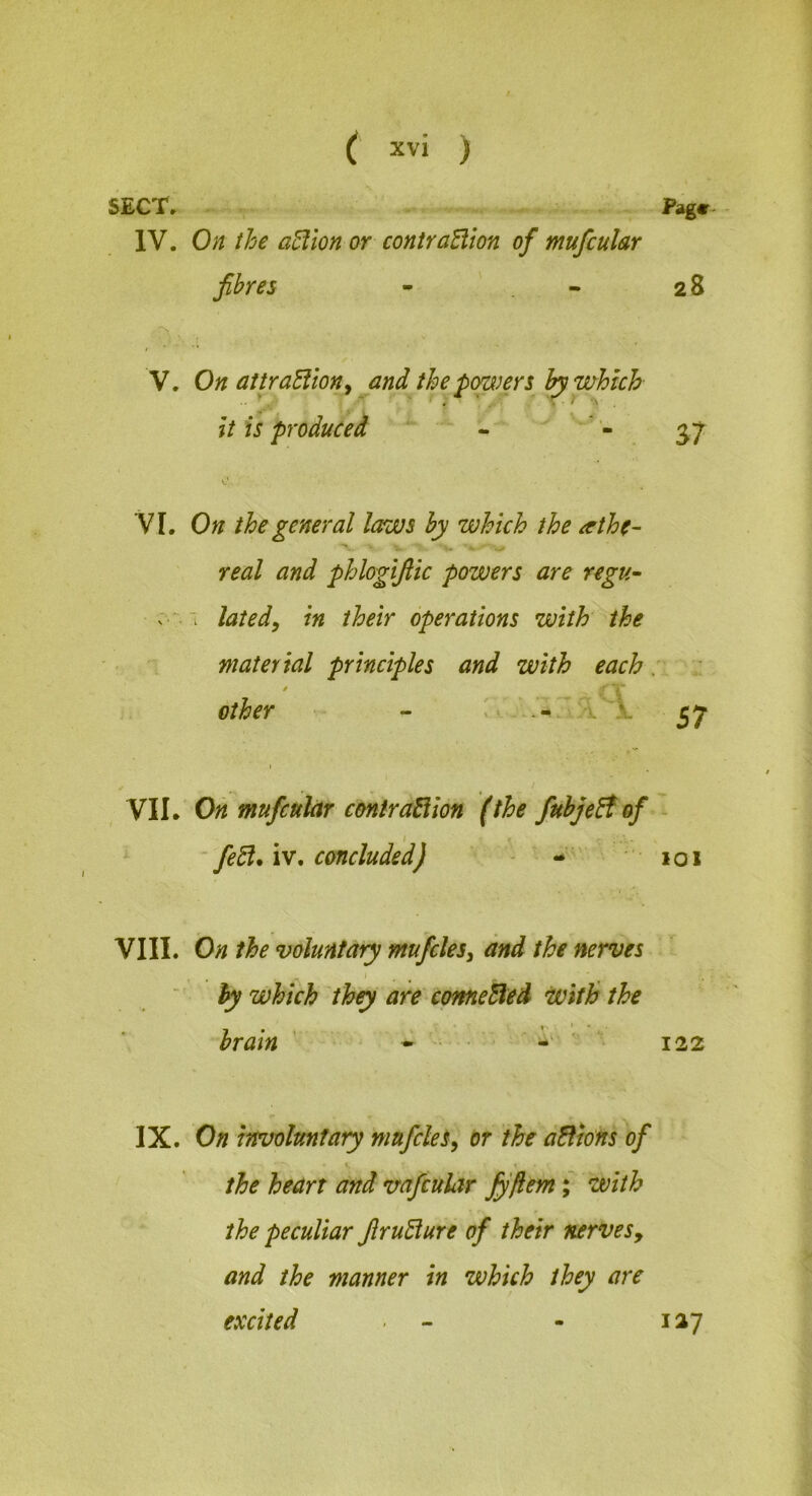 SECT, Page- IV. 0;^ ihe a^ion or contraElion of mufcular fibres - ' - 28 V. On attraEllony and the pop)ers which it is produced 37 V I. On the general laws by which ihe ^rthe- real and phlogifiic powers are regu~ ’i lated, in their operations with the material principles and with each r other - 57 VIL Oh mufcuhr contraEiion (the fnbjeEt of ' ^ - fedl. IV, concluded) - • 101 VIII. On the voluntary mufclesy and the nerves ■ by which they are cmneEled with the brain ’ • ' • ■ • '  * 122 IX. On involuntary mufcles^ or the dEfions of the heart and vafcular fyfiem; with the peculiar firuElure of their nervesy and the manner in which they are excited - - 127