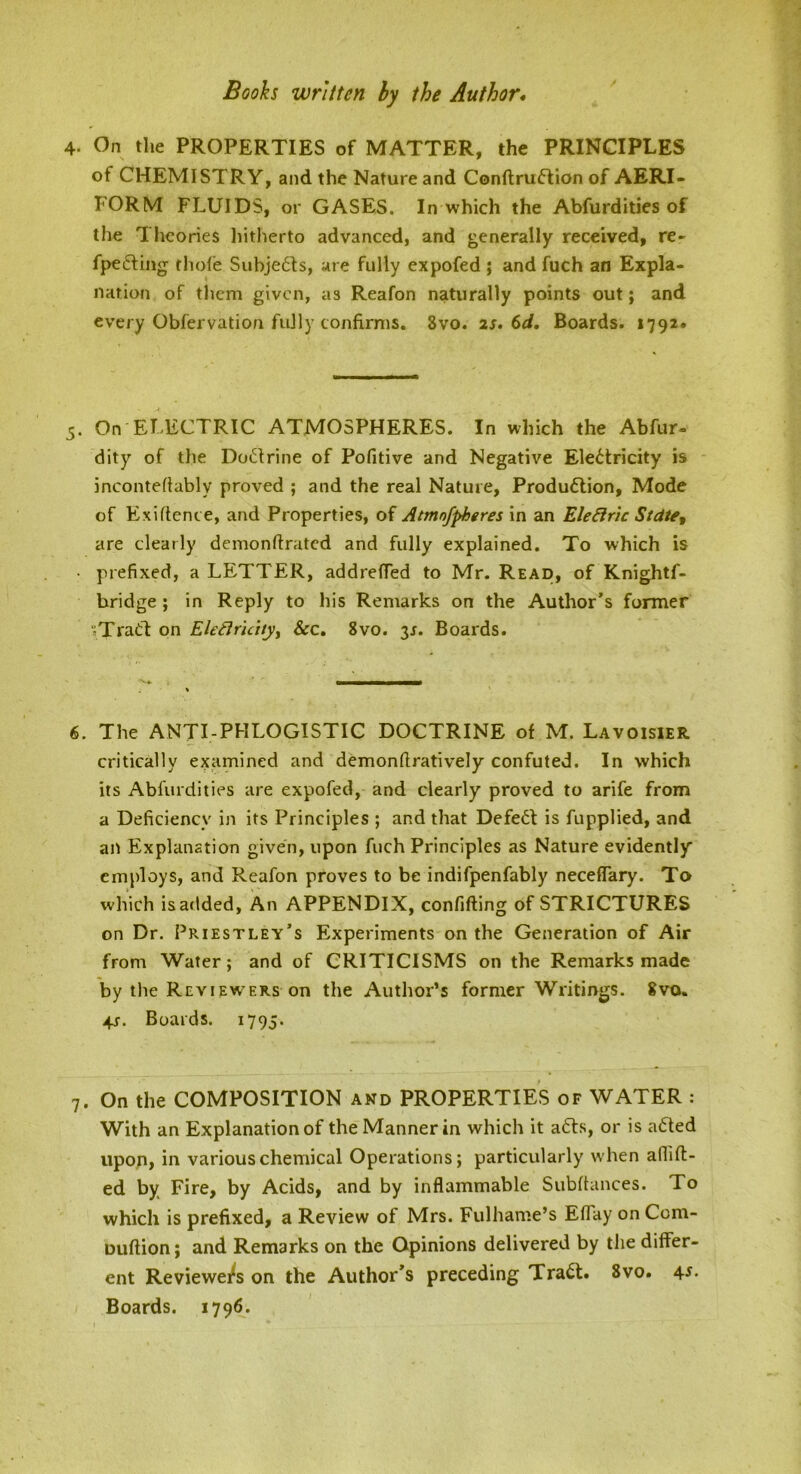 Booh written by the Author* 4. On the PROPERTIES of MATTER, the PRINCIPLES of CHEMISTRY, and the Nature and Conftruflion of AERI- FORM FLUIDS, or GASES. In which the Abfurdities of the Theories liitherto advanced, and generally received, re- fpedfing thole Subje6Is, are fully expofed ; and fuch an Expla- nation of them given, as Reafon naturally points out; and every Obfervation fully confirms. 8vo. 2S. 6d. Boards. 1792* 5. On ELECTRIC ATMOSPHERES. In which the Abfur- dity of the Doctrine of Pofitive and Negative Electricity is incontefiably proved ; and the real Nature, Production, Mode of Exiftence, and Properties, of Atmofpheres in an Ele^r'ic Stdtft are clearly demonftrated and fully explained. To which is • prefixed, a LETTER, addrefied to Mr. Read, of Knightf- bridge ; in Reply to his Remarks on the Author’s former nTradt on EleBruuyy See, 8vo. 3J. Boards. 6. The ANTI-PHLOGISTIC DOCTRINE of M. Lavoisier critically examined and demonfiratively confuted. In which its Abfurdities are expofed, and clearly proved to arife from a Deficiency in its Principles ; and that DefeCt is fupplied, and ait Explanation given, upon fuch Principles as Nature evidently employs, and Reafon proves to be indifpenfably neceflary. To which is added. An APPENDIX, confifting of STRICTURES on Dr. Priestley’s Experiments on the Generation of Air from Water; and of CRITICISMS on the Remarks made by the Reviewers on the Author’s former Writings. 8vo. 4j. Boards. 1795- 7. On the COMPOSITION and PROPERTIES of WATER : With an Explanation of the Manner in which it aCfs, or is aCIed upop, in various chemical Operations; particularly when aflift- ed by Fire, by Acids, and by inflammable Subfiances. To which is prefixed, a Review of Mrs. Fulhame’s Efiay on Com- Dufiion; and Remarks on the Opinions delivered by the differ- ent Reviewei^s on the Author’s preceding Tradt. 8vo. 45. Boards. 1796.