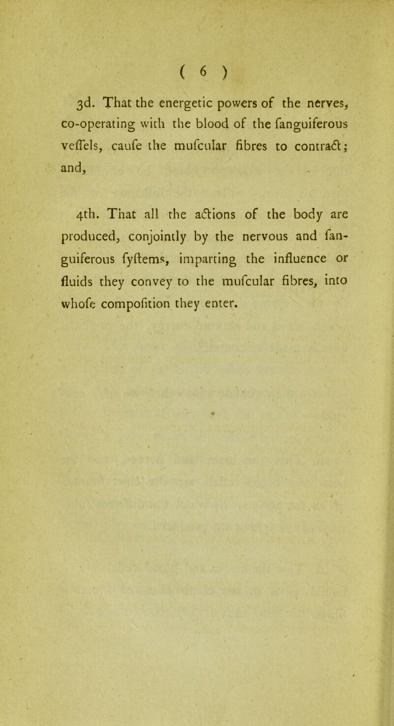 3d. That the energetic powers of the nerves^ co-operating with the blood of the fanguiferous veffels, caufe the mufcular fibres to contra(5l and, 4th. That all the adions of the body are produced, conjointly by the nervous and fan- guiferous fyftems, imparting the influence or fluids they convey to the mufcular fibres, into whofe compofition they enter. ># •