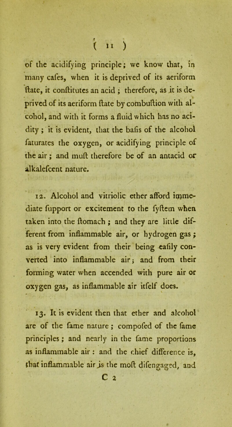 (  ) of the acidifying principle; we know that, in t many cafes, when it is deprived of its aeriform ftate, it conftitutcs an acid ; therefore, as it is de- prived of its aeriform ftate by combuftion with al- cohol, and with it forms a fluid which has no aci- dity ; it is evident, that the bafis of the alcohol faturates the oxygen, or acidifying principle of the air ; and muft therefore be of an antacid or alkalefcent nature* t 12. Alcohol and vitriolic ether afford ip^mcr- diate fupport or excitement to the fyftcm when taken into the ftomach ; and they are little dif- ferent from inflammable air, or hydrogen gas; as is very evident from their being eafily con- verted into inflammable air; and from their forming water when accended with pure air or oxygen gas, as inflammable air itfelf does. « I 13. It is evident then that ether and alcohol are of the fame nature; compofed of the lame principles; and nearly in the fame proportions as inflammable air : and the chief difference is, that inflammable air js the mod difengaged, and C 2