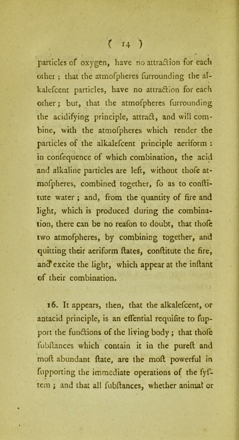 particles of oxygen, have no attraflion for each other ; that the armofpheres furrounding the al- kalefcent particles, have no attradllon for each other; but, that the atmofpheres furrounding the acidifying principle, attrad, and will corn- bine, with the atmofpheres which render the particles of the alkalefcent principle aeriform : in confecjuence of which combination, the acid and alkaline particles are left, without thofe at- mofpheres, combined together, fo as to confti^ tute water ; and, fi'om the quantity of fire and light, whioh is produced during the combina- tion, there Can be no reafon to doubt, that thofe two atmofpheres, by conibining together, and quitting their aeriform dates, conftitute the fire, an? excite the light, which appear at the inftant of their combination. 16. It appears, then, that the alkalefcent, or antacid principle, is an efifential requifite to fup- port the fundtions of the living body; that thole fubdances which contain it in the pureft and mod abundant date, are the mod powerful in fupporting the immediate operations of the fyf- tem ; and that all fubdances, whether animal or
