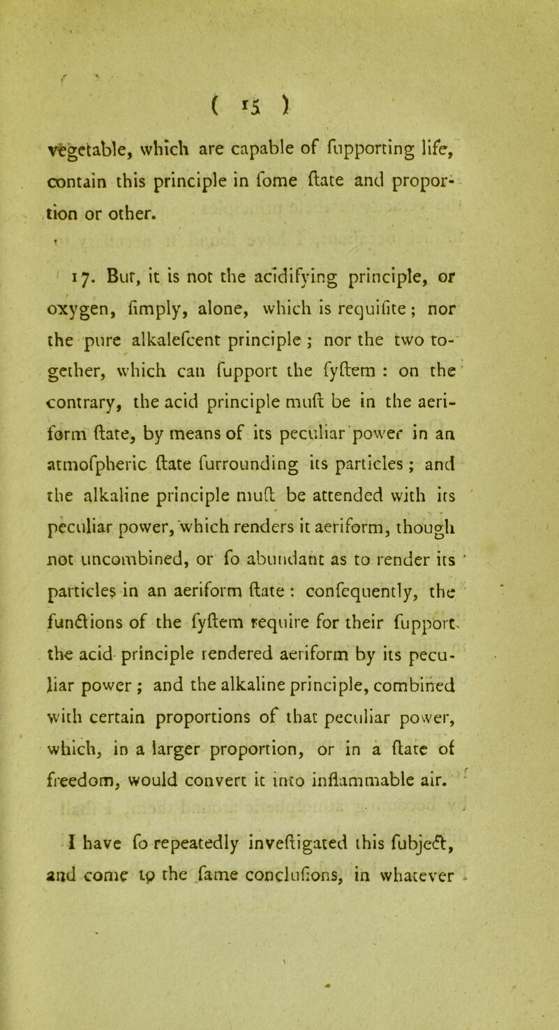 t ( 15 ) vegetable, which are capable of fiipporting life, contain this principle in fome ftate and propor- tion or other* r 17. Bur, it is not the acidifying principle, or I oxygen, fimply, alone, which is requifite; nor the pure alkalefcent principle ; nor the two to- gether, which can fupport the fyftem : on the' contrary, the acid principle mud be in the aeri- form (late, by means of its peculiar power in an atmofpheric ftate furrounding its particles; and the alkaline principle muft be attended with its peculiar power, which renders it aeriform, though not uncombined, or fo abundant as to render its particles in an aeriform ftate : confequently, the fundions of the fyftem require for their fupport^ the acid principle rendered aeriform by its pecu- liar power ; and the alkaline principle, combined with certain proportions of that peculiar power, which, in a larger proportion, or in a ftate of freedom, would convert it into inflammable air. • I have fo repeatedly inveftigated this fubjed, and come 19 the .fame conclufions, in whatever
