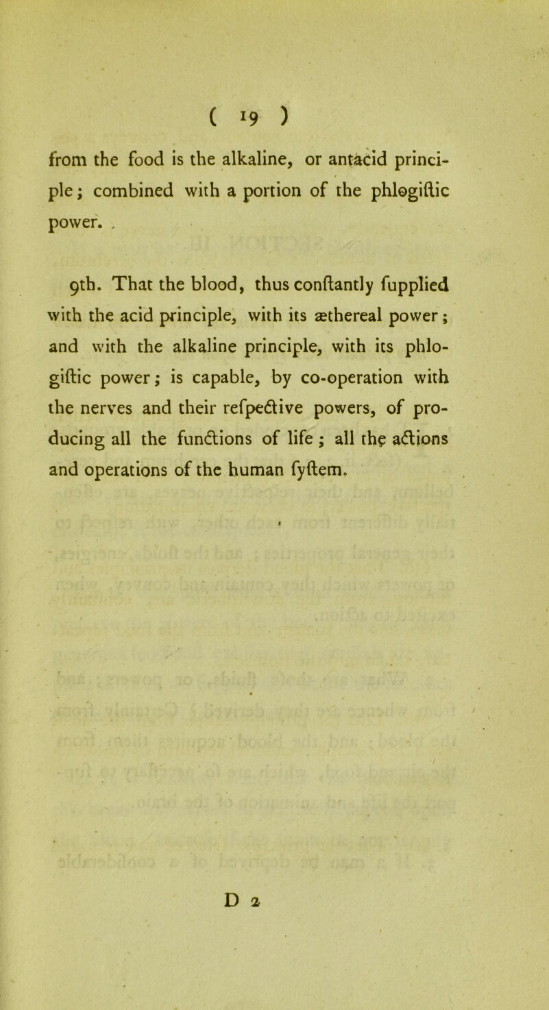 from the food is the alkaline, or antacid princi- ple ; combined with a portion of the phlogiftic power. . 9th. That the blood, thus conftantly fupplied with the acid principle, with its sethereal power; and with the alkaline principle, with its phlo- giftic power; is capable, by co-operation with the nerves and their refpedive powers, of pro- ducing all the fundions of life; all the adions and operations of the human fyftem. D 2