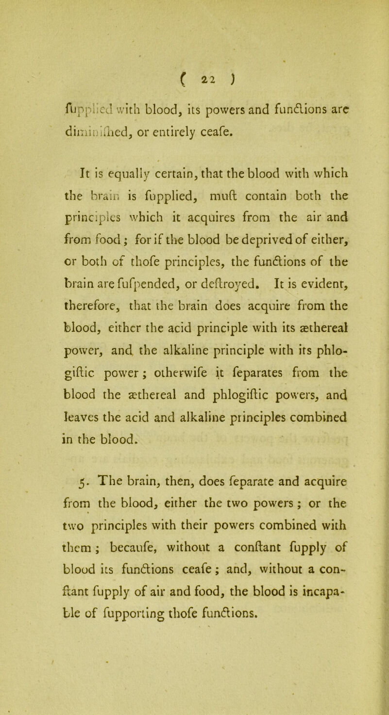 fiipplled with blood, its powers and fundlions arc diminifiied, or entirely ceafe. 0 It is equally certain, that the blood with which the brain is fupplied, mnft contain both the principles which it acquires from the air and from food; for if the blood be deprived of either, or both of thofe principles, the fundlions of the brain are fufpended, or deftroyed. It is evident, therefore, that the brain does acquire from the blood, either the acid principle with its sethereal power, and the alkaline principle with its phlo- giftic power; oiherwife it feparates from the blood the ^ethereal and phlogiftic powers, and leaves the acid and alkaline principles combined in the blood. 5. The brain, then, does feparate and acquire from the blood, either the two powers; or the two principles with their powers combined with them ; becaufe, without a conftant fupply of blood its fundions ceafe; and, without a con- fiant fupply of air and food, the blood is incapa- ble of fupporiing thofe fundions.