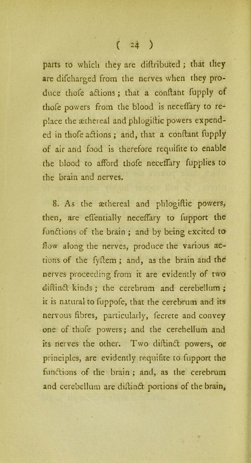parts to which they are dittributed ; that they are difcharged from the nerves when they pro- duce thofe adtions; that a conftant fupply of thofe powers from the blood is neceffary to re- place the ^ethereal and phloghbc powers expend- ed in thofe adions ; and, that a conflant fupply of air and food is therefore requifite to enable the blood to afford thofe neceffary fupplies to the brain and nerves. 8. As the sethereal and phlogiftic powers^ then, are effentially neceffary to fupport the I fundions of the brain ; and by being excited to flow along the nerves, produce the various ac- tions of the fydem ; and, as the brain and the nerves proceeding from it are evidently of two diftind kinds; the cerebrum and cerebellum ; it is natural to fuppofe, that the cerebrum and its nervous fibres, particularly, fecrete and convey one of thofe powers ; and the cerebellum and its nerves the other. Two diftind powers, or principles, are evidently n=:quifite to fupport the fundions of the brain ; and, as the cerebrum and cerebellum are diffind portions of the brain.