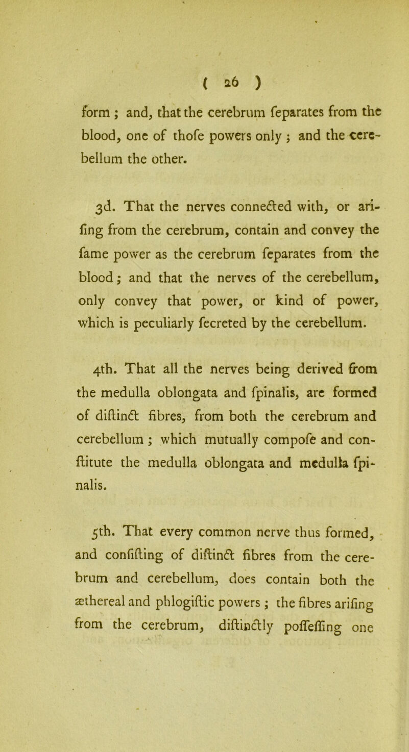 form ; and, that the cerebrum feparates from the blood, one of thofe powers only ; and the cere- bellum the other. 3d. That the nerves conneded with, or ari- llng from the cerebrum, contain and convey the fame pow'er as the cerebrum feparates from the blood; and that the nerves of the cerebellum, only convey that power, or kind of power, which is peculiarly fecrcted by the cerebellum. 4th. That all the nerves being derived from the medulla oblongata and fpinalis, arc formed of diftind fibres, from both the cerebrum and cerebellum ; which mutually compofe and con- ftitute the medulla oblongata and medulla fpi- nalis. 5th. That every common nerve thus formed, - and confiding of diftind fibres from the cere- brum and cerebellum, does contain both the aethereal and phlogiftic powers; the fibres arifing from the cerebrum, diftindly polfefling one