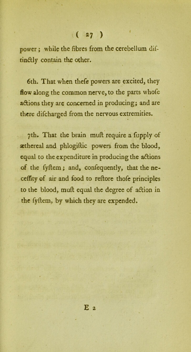 ( ^7 ) power; while the fibres from the cerebellum dif~ tindly contain the other. I i 6th. That when thefe powers are excited^ they flow along the common nerve, to the parts whofe adions they are concerned in producing; and are there difcharged from the nervous extremities. t • yth. That the brain muft require a fupply of sethereal and phlogiftic powers from the blood;, equal to the expenditure in producing the adions of the fyftem; and, confequently, that the ne- ceflity of air and food to reftore thofe principles to the blood, muft equal the degree of adion in the fyftem, by which they are expended. E 2