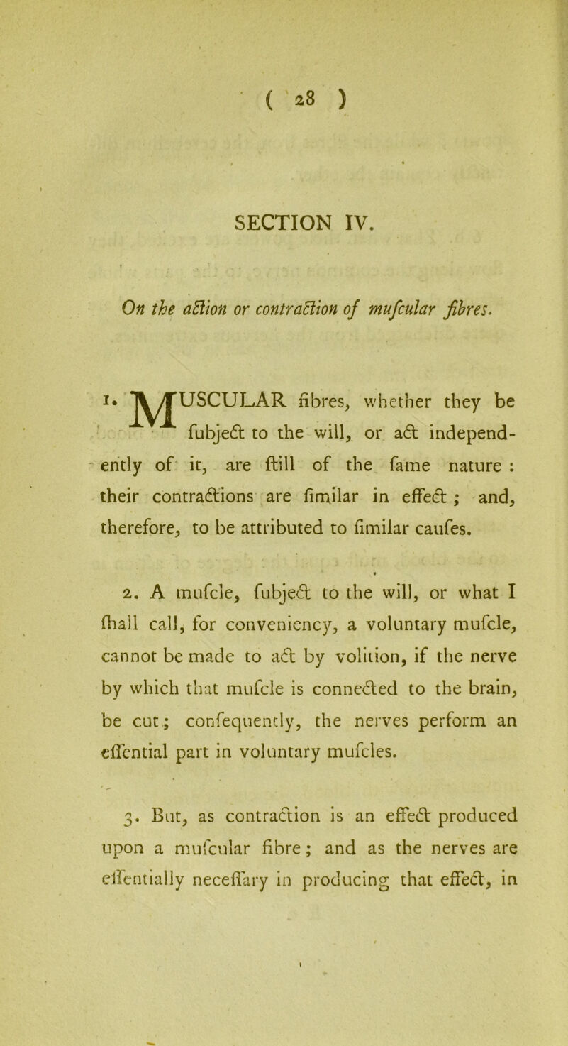 SECTION IV. On the aEilon or contraHion of mufcular fibres. I* J^^^USCULAR fibres, whether they be ' ^ fubjedl to the will, or a6t independ- ently of* it, are ftill of the fame nature : their contra6tions are fimilar in effeel; and, therefore, to be attributed to fimilar caufes. t 2. A mufcle, fubjed to the will, or what I fiiall call, for conveniency, a voluntary mufcle, cannot be made to adl by volition, if the nerve by which that mufcle is connedled to the brain, be cut ; confequently, the nerves perform an cflential part in voluntary mufcles. 3. But, as contra<flion is an effedl produced upon a mufcular fibre; and as the nerves are clicntialiy neceflary in producing that effe(fl:, in \