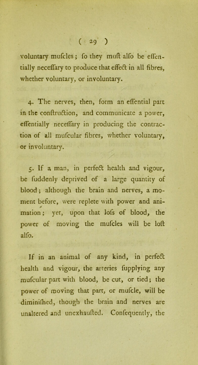 voluntary mufcles; fo they miift alfo be eflen- tially neceflary to produce that efFedl in all fibres, whether voluntary, or involuntary. 4. The nerves, then, form an eflential part in the conflmdion, and communicate a power, effentially neceflary in producing the contrac- tion of all mufcular fibres, whether voluntary, or involuntary. 5. If a man, in perfedl health and vigour, be fuddenly deprived of a large quantity of blood; although the brain and nerves, a mo- ment before, were replete with power and ani- n mation; yer, upon that lofs of blood, the power of moving the mufcles will be loft alfo. If in an animal of any kind, in perfedl health and vigour, the arteries fupplying any mufcular part with blood, be cut, or tied; the \ power of moving that part, or mufcle, will be diminilhed, though the brain and nerves are unaltered and unexhaufted. Confequently, the