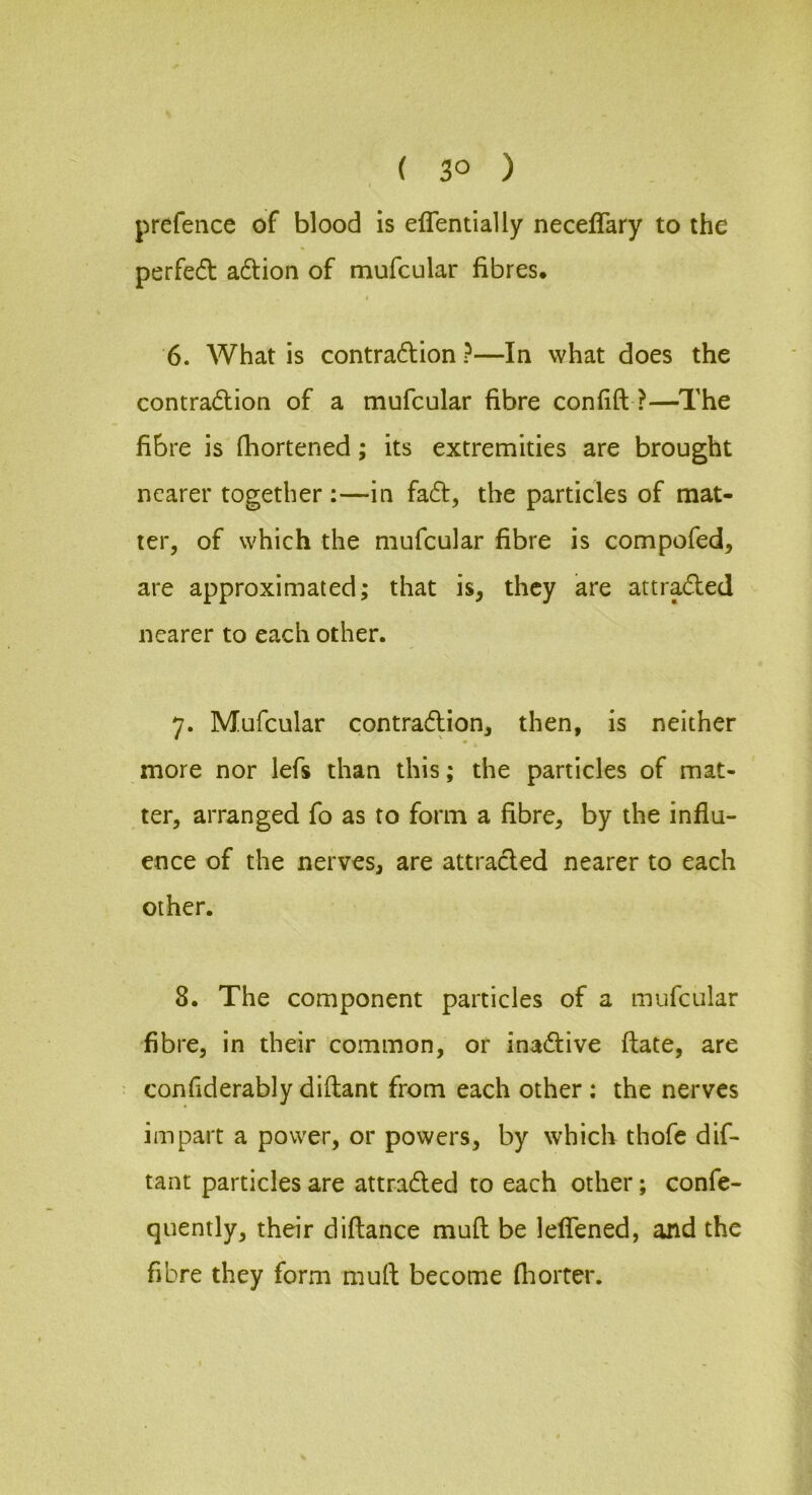 I prefence of blood is eirentially neceffary to the perfe(51: adion of mufcular fibres. 6. What is contradlion ?—In what does the contradtion of a mufcular fibre con fid ?—The fibre is fhortened; its extremities are brought nearer together :—in fadt, the particles of mat- ter, of which the mufcular fibre is compofed, are approximated; that is, they are attradfed nearer to each other. 7. Mufcular contradlion, then, is neither more nor lefs than this; the particles of mat- ter, arranged fo as to form a fibre, by the influ- ence of the nerves, are attradled nearer to each other. 8. The component particles of a mufcular fibre, in their common, or inadlive flate, are • confiderably diftant from each other : the nerves impart a power, or powers, by which thofe dif- tant particles are attradled to each other; confe- quently, their diflance mufl be leflTened, and the fibre they form mud become flioiter.