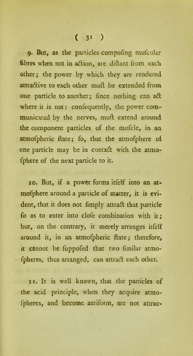 9. But, as the particles compofing mufcular fibres when not in adion, are diftant from each other; the power by which they are rendered attradive to each other mud be extended from one particle to another; fince nothing can adl where it is not: confequently, the power com- municated by the nerves, mud extend around the component particles of the mufcle, in an atmofpheric date; fo, that the atmofphere of one particle may be in contadt with the atmo- - fphere of the next particle to it. 10. But, if a power forms itfelf into an at- mofphere around a particle of matter, it is evi- dent, that it does not limply attradl that particle fo as to enter into clofe combination with it; I but, on the contrary, it merely arranges itfelf around it, in an atmofpheric date; therefore, it cannot be fuppofed that two fimilar atmo- fpheres, thus arranged, can attradl each other, 11. It is well known, that the panicles of the acid principle, when they acquire atmo- fpheres, and become aeriform, are not attrac-