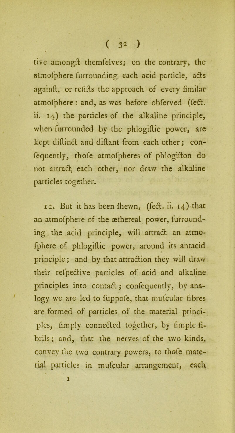 tive amongft themfelves; on the contrary, the atmofphere furrounding each acid particle, ads againft, or refifts the approach of every fimilar atmofphere: and, as was before obferved (fed. ii. 14) the particles of the alkaline principle, when furrounded by the phlogiftic power, arc kept diftind and diftant from each other; con- fequently, thofe atmofpheres of phlogifton do not attrad each other, nor draw the alkaline particles together. 12* But it has been fliewn, (fed. ii. 14) that an atmofphere of the ^ethereal power, furround- ing the acid principle, will attrad an atmo- fphere of phlogiftic power, around its antacid principle; and by that attradion they will draw their refpedive particles of acid and alkaline principles into contad; confequently, by ana- logy we are led to fuppofe, that mufcular fibres are formed of particles of the material princi- ples, fimply conneded together, by fimple fi- brils; and, that the nerves of the two kinds, convey the two contrary powers, to thofe mate- rial particles in mufcular arrangement, each 1