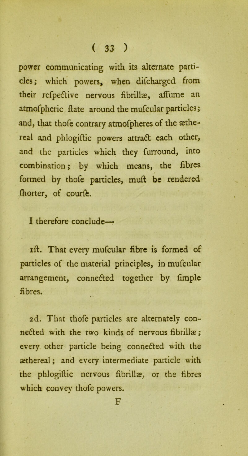 povrer communicating with its alternate parti- cles; which powers, when difcharged from their refpedive nervous fibrillse, alTume an atmofpheric ftate around the mufcular particles; and, that thofe contrary atmofpheres of the ethe- real ajid phlogiftic powers attradl: each other, and the particles which they furround, into combination; by which means, the fibres I formed by thofe particles, muft be rendered ihorter, of courfe. 1 therefore conclude— I ft. That every mufcular fibre is formed of particles of the material principles, in mufcular arrangement, conneded together by fimple fibres. 2d. That thofe particles are alternately con- nedled with the two kinds of nervous fibrillse; every other particle being connedted with the sethereal; and every intermediate particle with the phlogiftic nervous fibrillse, or the fibres which convey thofe powers. F