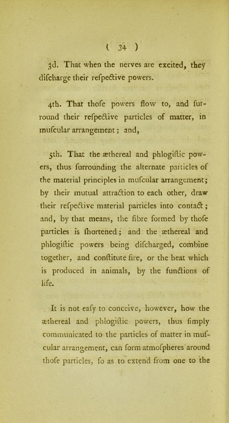 Thac when the nerves are excited, they / difcharge their refpedive powers. 4th. That thofe powers flow to, and fur- round their refpedive particles of matter, in mufcular arrangement; and, 5th. That the sethereal and phloglftic pow- ers, thus furrounding the alternate particles of the material principles in mufcular arrangement; by their mutual attradion to each other, draw 'their refpedive material partides into contad; and, by that means, the fibre formed by thofe particles is (hortened; and the ethereal and phlogiftic powers being difcharged, corhbine together, and conftitute fire, or the heat which is produced in animals, by the fundions of life. It is not eafy to conceive, however, how the 3:thereal and phlogiftic powers, thus Amply communicated to the particles of matter in muf- cular arrangement, can form atmofpheres around thofe particles, fo as to extend from one to the