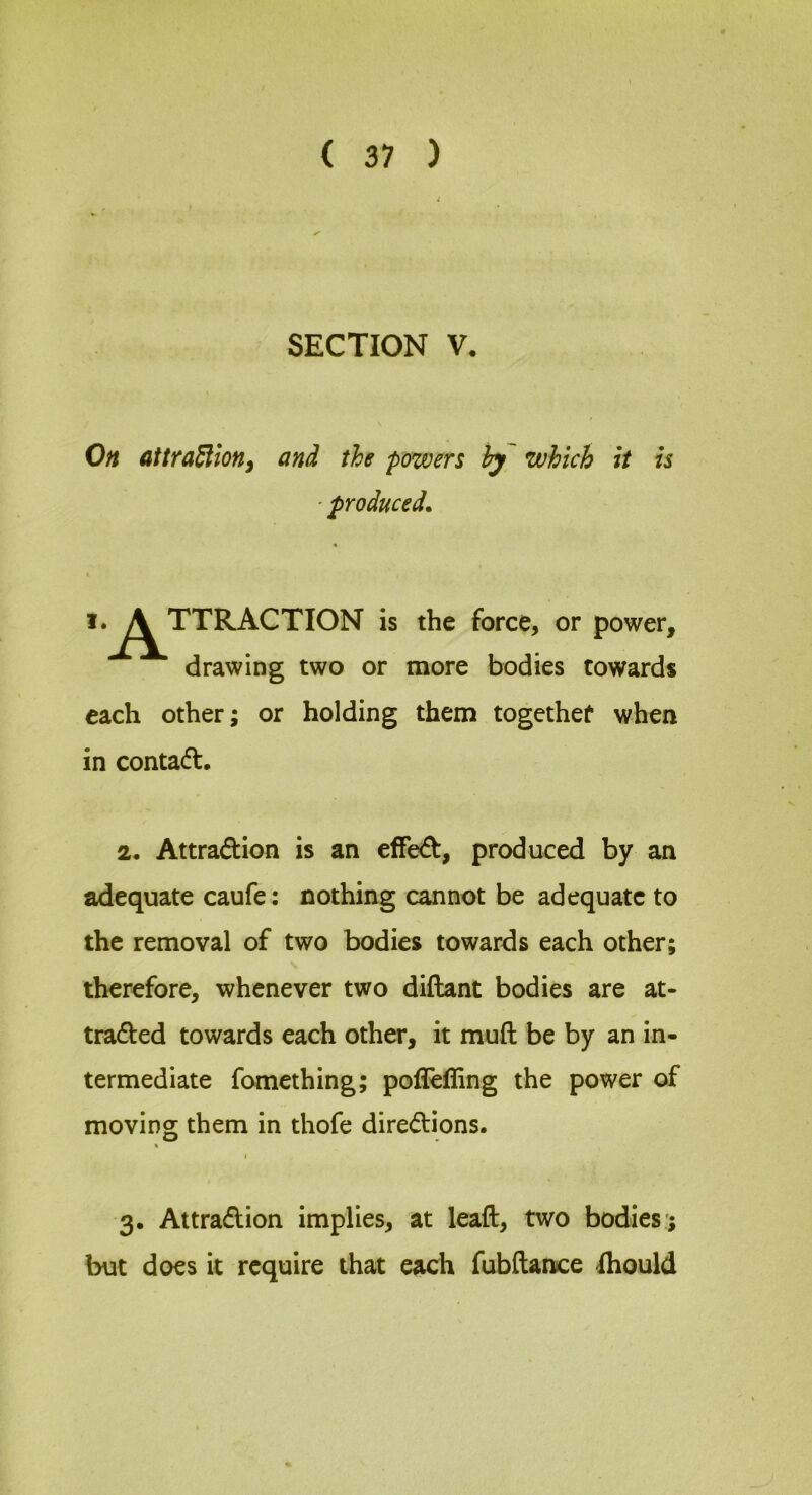 SECTION V. On atiraSlionf and the powers hy which it is ' produced^ i.^TTRACTION is the force, or power, drawing two or more bodies towards each other; or holding them togcthet when in contact, 2. Attraction is an efFeCt, produced by an adequate caufe: nothing cannot be adequate to the removal of two bodies towards each other; therefore, whenever two diftant bodies are at- tracted towards each other, it muft be by an in- termediate fomething; pofleffing the power of moving them in thofe directions. \ I 3. Attraction implies, at leaft, two bodies'; but does it require that each fubftance fhould