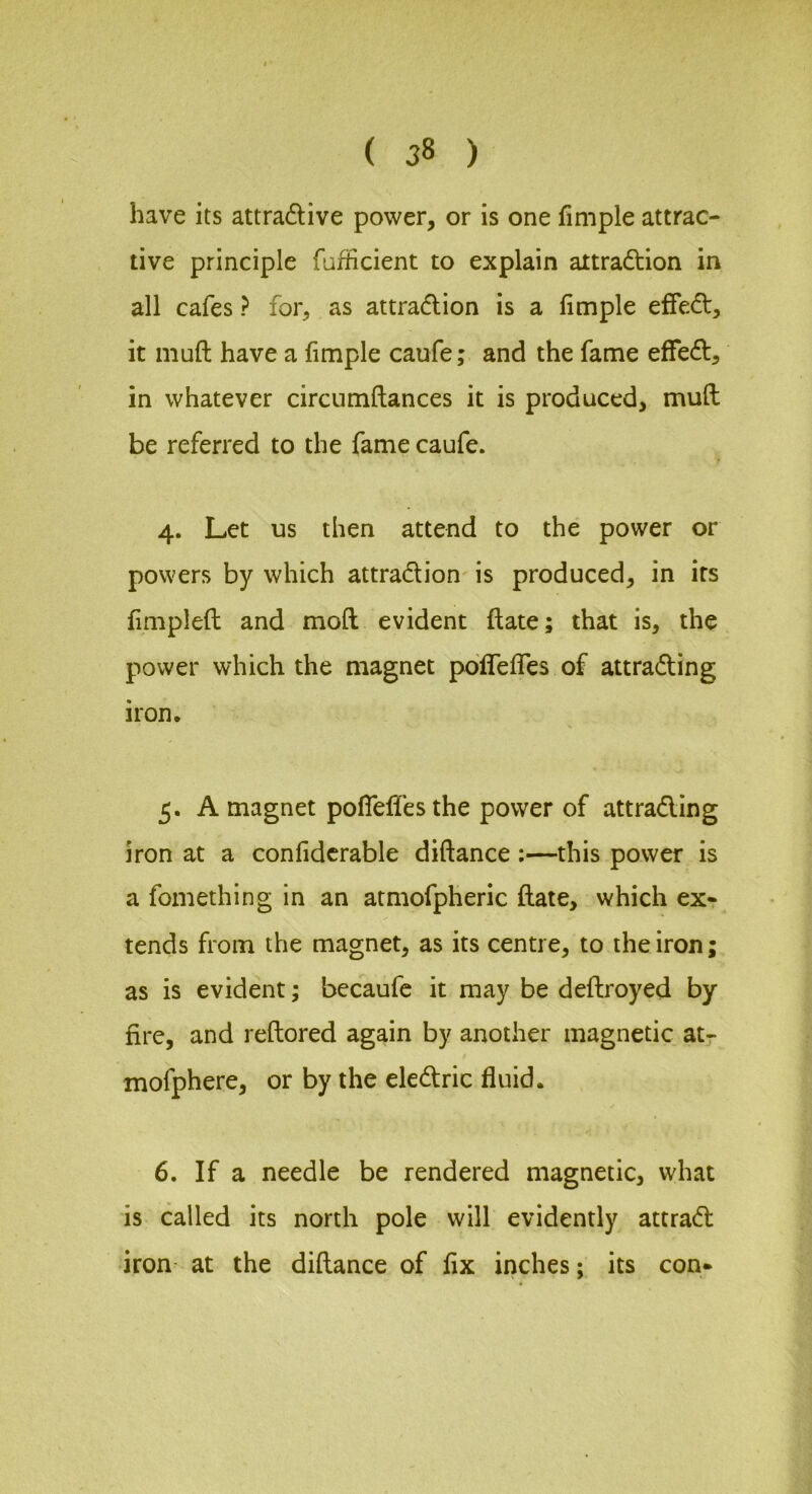 have its attradive power, or is one fimple attrac- tive principle fufficient to explain attradtion in all cafes ? for, as attradlion is a fimple effedl, it muft have a fimple caufe; and the fame efFedt, in whatever circumflances it is produced, muft be referred to the fame caufe. 4. Let us then attend to the power or powers by which attradlion is produced, in its fimpleft and moft evident ftate; that is, the power which the magnet pofTeffes of attradling iron. 5. A magnet poflefiesthe power of attradiing iron at a confidcrable diftance:—this power is a fomething in an atmofpheric ftate, which ex» tends from the magnet, as its centre, to the iron; as is evident; bccaufc it may be deftroyed by fire, and reftored again by another magnetic at- mofphere, or by the eledtric fluid. 6. If a needle be rendered magnetic, what is called its north pole will evidently attradl iron at the diftance of fix inches; its con-
