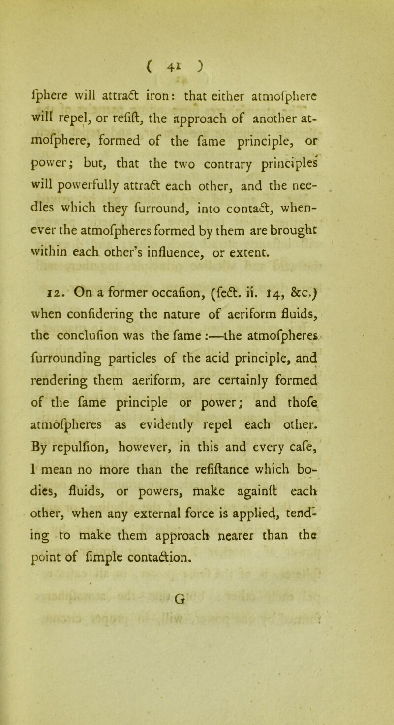 iphere will attradt iron: that either atmofphere will repel, or relift, the approach of another at- mofphere, formed of the fame principle, or power; but, that the two contrary principles will powerfully attradf each other, and the nee- dles which they furround, into contact, when- ever the atmofpheres formed by them are brought within each other’s influence, or extent. 12. On a former occalion, (fedt. il. I4, &c.) when conlidering the nature of aeriform fluids, the conclulion was the fame :—the atmofpheres - furrounding particles of the acid principle, and rendering them aeriform, are certainly formed of the fame principle or power; and thofe atmofpheres as evidently repel each other. By repulflon, however, in this and every cafe, 1 mean no more than the refiftance which bo- * r dies, fluids, or powers, make againft each other, when any external force is applied, tend« ing to make them approach nearer than the point of Ample contadtion. G