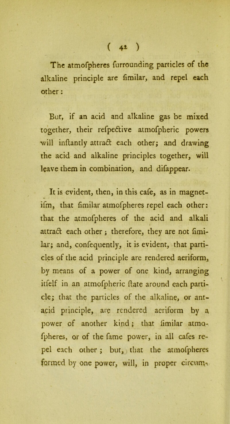 ( 4* ) The attnofphercs furrounding particles of the alkaline principle are fimilar, and repel each other; Bur, if an acid and alkaline gas be mixed together, their refpedtive atmofpheric powers •will inftantly attrad: each other; and drawing the acid and alkaline principles together, will leave them in combindion, and difappear. It is evident, then, in this cafe, as in magnet- ifm, that fimilar atmofpheres repel each other: that the atmofpheres of the acid and alkali attrad each other; therefore, they are not fimi- lar; and, confequently, it is evident, that parti- cles of the acid principle are rendered aeriform, by means of a power of one kind, arranging itfelf in an atmofpheric ftate around each parti- cle; that the particles of the alkaline, or ant- acid principle, are rendered aeriform by a power of another kind; that limilar atmo- fpheres, or of the fame power, in all cafes re- pel each other ; but, that the atmofpheres formed by one power, will, in proper circuna-.