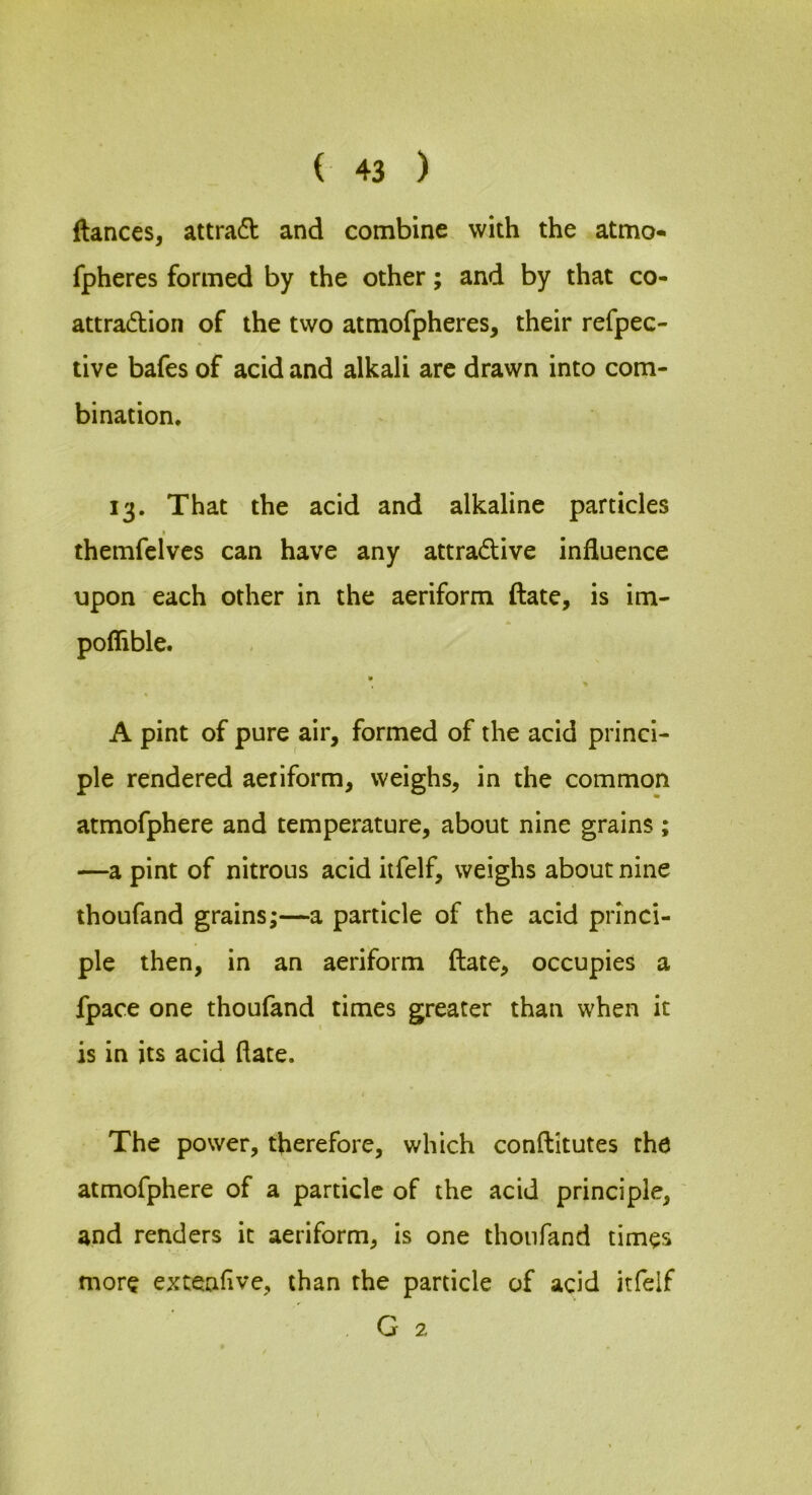 fiances, attradl and combine with the atmo- fpheres formed by the other; and by that co- attradion of the two atmofpheres, their refpec- tive bafes of acid and alkali arc drawn into com- bination, 13. That the acid and alkaline particles themfclvcs can have any attradive influence upon each other in the aeriform ftate, is im- poflible. ■ A pint of pure air, formed of the acid princi- ple rendered aeriform, weighs, in the common atmofphere and temperature, about nine grains; —a pint of nitrous acid itfelf, weighs about nine thoufand grains;—a particle of the acid princi- ple then, in an aeriform ftate, occupies a fpace one thoufand times greater than when it is in its acid ftate. The power, therefore, which conftitutes the atmofphere of a particle of the acid principle, and renders it aeriform, is one thoufand times more extenftve, than the particle of acid itfelf G 2