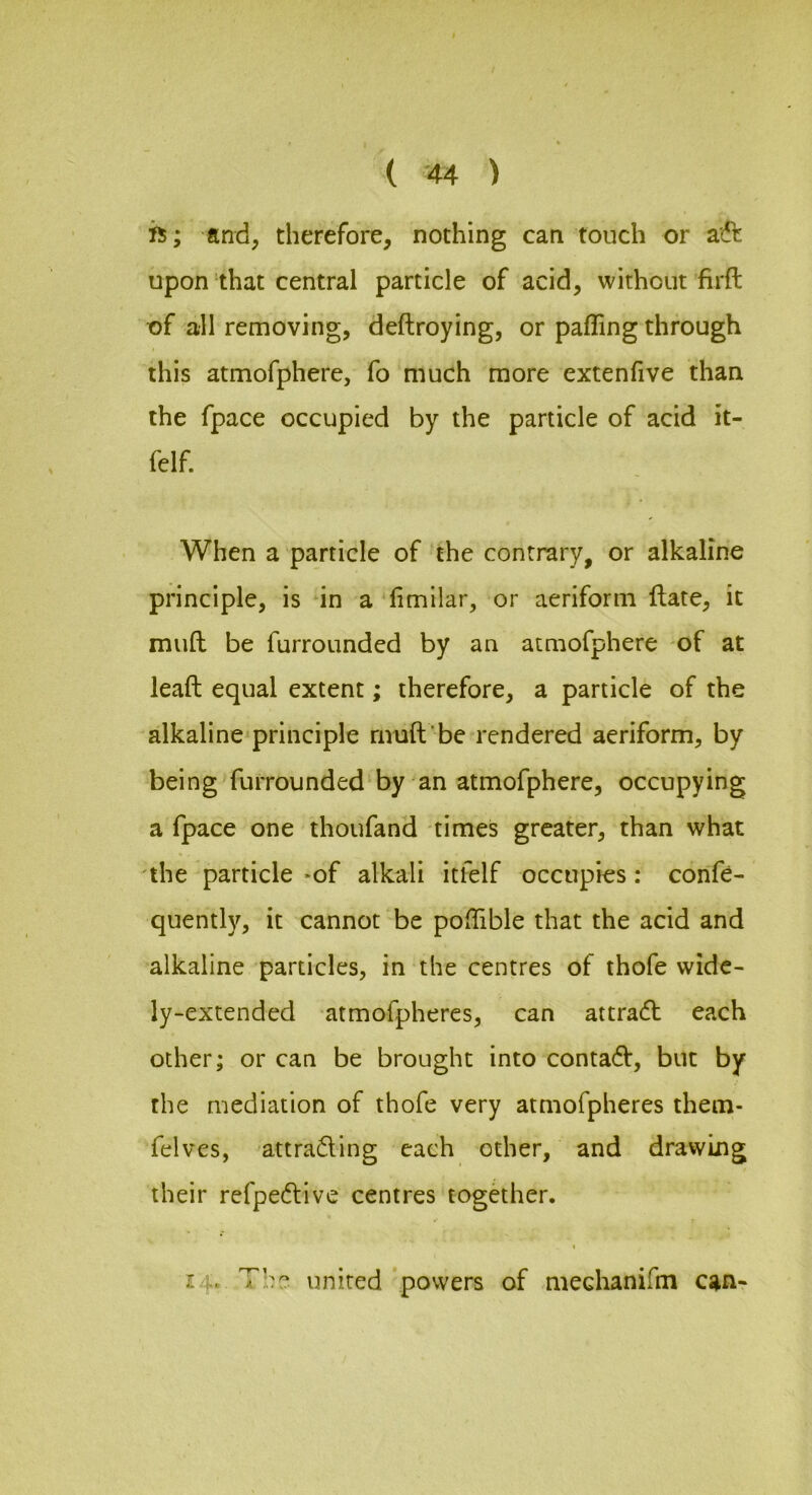 ( -44 ) is; and, therefore, nothing can touch or aft upon that central particle of acid, without firft of all removing, deftroying, or palling through this atmofphere, fo much more extenfive than the fpace occupied by the particle of acid it- felf. When a particle of the contrary, or alkaline principle, is in a^fimilar, or aeriform ftate, it mud be furrounded by an atmofphere of at lead equal extent; therefore, a particle of the alkaline principle rnud be rendered aeriform, by being furrounded-by an atmofphere, occupying a fpace one thoufand times greater, than what the particle *of alkali itfelf occupies: confe- quently, it cannot be pofhble that the acid and alkaline particles, in the centres of thofe wide- ly-extended atmofpheres, can attraft each other; or can be brought into contaft, but by the mediation of thofe very atmofpheres them- felves, attrafting each other, and drawing their refpeftive centres togaher. 14. The united ‘powers of mechanidn can-