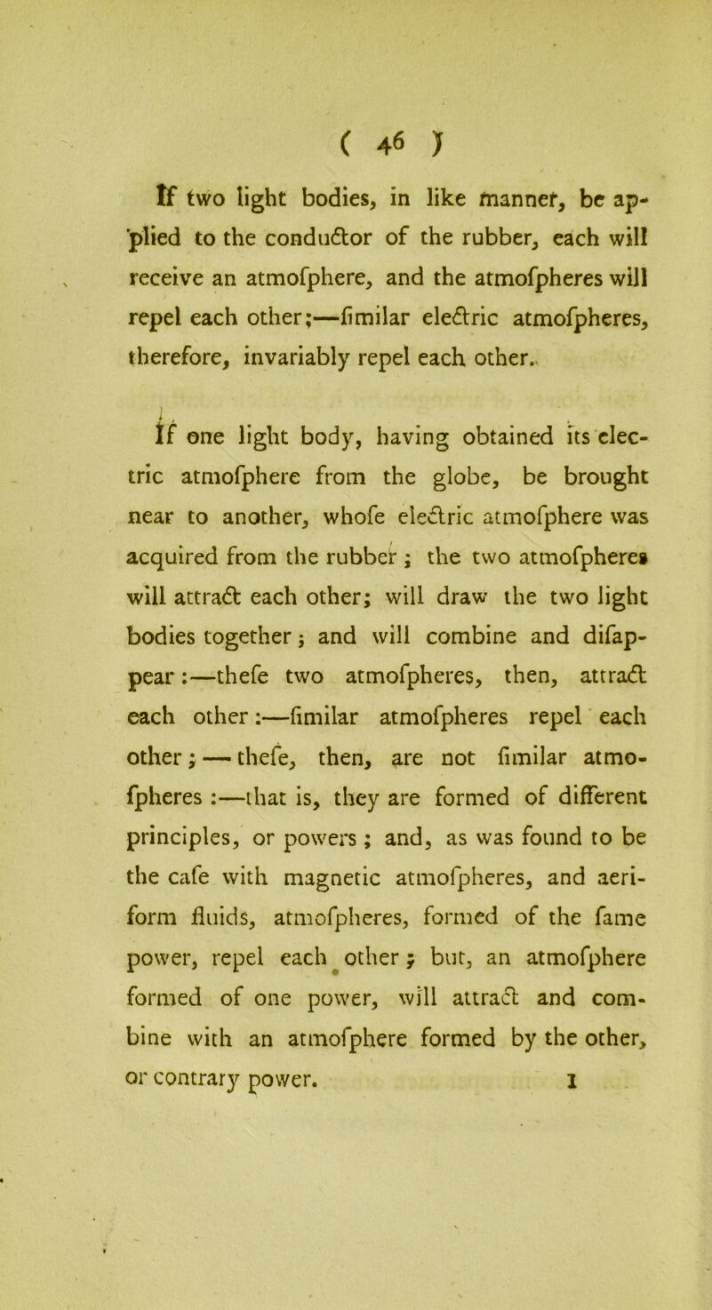 If two light bodies, in like mannef, be ap- 'plied to the condiidtor of the rubber, each will receive an atmofphere, and the atmofpheres will repel each other;—fimilar electric atmofpheres, therefore, invariably repel each other.. i' ♦ . . ‘.- If one light body, having obtained its elec- tric atmofphere from the globe, be brought near to another, whofe eledric atmofphere was acquired from the rubber ; the two atmofpheres will attradl: each other; will draw the two light bodies together; and will combine and difap- pear;—thefe two atmofpheres, then, attrad: each other ;—fimilar atmofpheres repel' each other; — thefe, then, are not fimilar atmo- fpheres :—that is, they are formed of different principles, or powers; and, as was found to be the cafe with magnetic atmofpheres, and aeri- form fluids, atmofpheres, formed of the fame power, repel each^other; bur, an atmofphere formed of one power, will attract and com- bine with an atmofphere formed by the other, or contrary power. 1