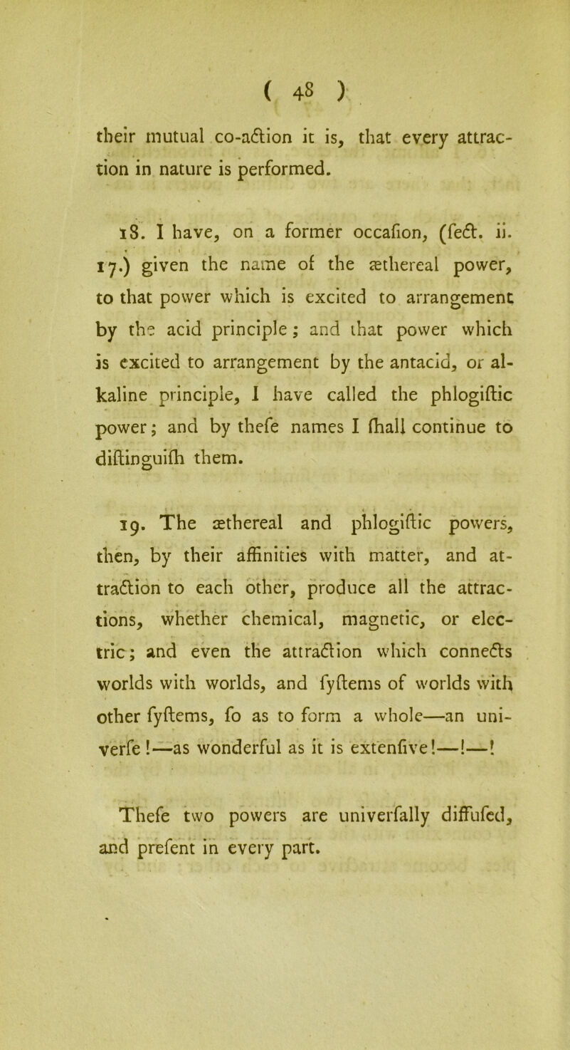 their mutual co-a6lion it is, that every attrac- tion in nature is performed. 18. I have, oh a former occafion, (fe61:. ii. f \ 17.) given the name of the ^ethereal power, to that power which is excited to arrangement by the acid principle; and that power which is excited to arrangement by the antacid, or al- kaline principle, 1 have called the phlogiftic power; and by thefe names I (hall continue to diflinguifh them. ! * 19. The cethereal and phlogiftic powers, then, by their affinities with matter, and at- traflion to each other, produce all the attrac- tions, whether chemical, magnetic, or elec- tric; and even the attradion w'hich connefls worlds with worlds, and fyftems of w'orlds with other fyftems, fo as to form a whole—an uni- verfe !—as wonderful as it is ext'enfive!—!—! Thefe two powers are univerfally diffufcd, and prefent in every part.