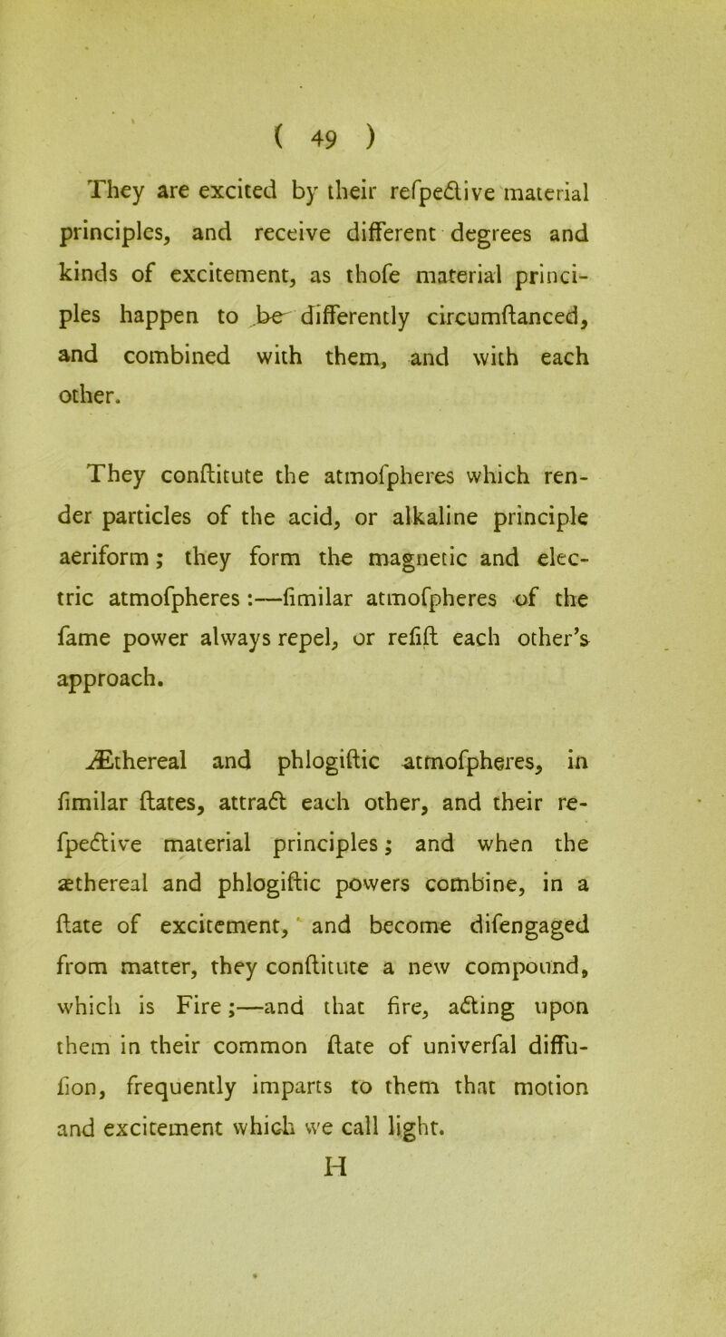 They are excited by their refpedive material principles, and receive different degrees and kinds of excitement, as thofe material princi- ples happen to be^ differently circumftanced, and combined with them, and with each other. They conftitute the atmofpheres which ren- der particles of the acid, or alkaline principle aeriform; they form the magnetic and elec- tric atmofpheres :—fimilar atmofpheres of the fame power always repel, or refill each other’s^ approach. ^Ethereal and phlogiftic atmofpheres, in fimilar ftates, attrad each other, and their re- fpedive material principles; and when the asthereal and phlogiftic povvers combine, in a ftate of excitement, and become difengaged from matter, they conftitute a new compound, which is Fire;—and that fire, ading upon them in their common ftate of univerfal diffu- fion, frequently imparts to them that motion and excitement which we call light. H