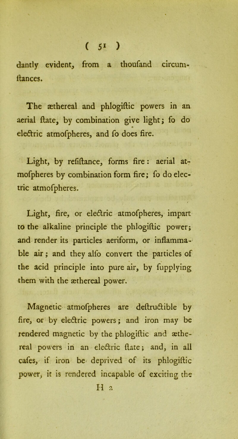 ( 5* ) dantly evident, from a thoufand circum- fiances. The sethereal and phlogiftic powers in an aerial ftate, by combination give light; fo do ele<flric atmofpheres, and fo does fire. Light, by refiftance, forms fire: aerial at- mofpheres by combination form fire; fo do elec- tric atmofpheres. Light, fire, or eledric atmofpheres, impart to the alkaline principle the phlogiftic power; and render its particles aeriform, or inflamma- ble air; and they alfo convert the particles of the acid principle into pure air, by fiipplying them with the sethereal power. Magnetic atmofpheres are deftrudlible by fire, or by eledlric powers; and iron may be rendered magnetic by the phlogiftic and ethe- real powers in an eledric ftate; and, in all cafes, if iron be^ deprived of its phlogiftic power, it is rendered incapable of exciting the H a