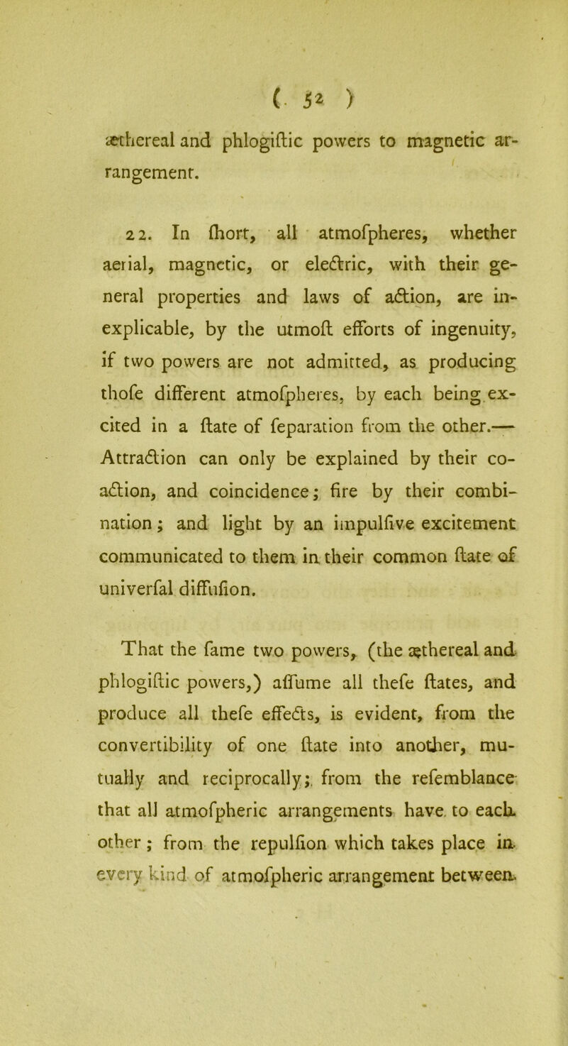 (• ) afchereal and phlogiftic powers to magnetic ar- rangement. '' 2 2. In (hort, all atmofpheres, whether aerial, magnetic, or eledlric, with their ge^ neral properties and laws of adtion, are in- explicable, by the utmofl efforts of ingenuity, if two powers are not admitted, as producing thofe different atmofpheres, by each being ex- cited in a ftate of reparation from the other.— Attradlion can only be explained by their co- adlion, and coincidence; fire by their combi- nation; and light by an impullive excitement communicated to them in their common (late of univerfal diffufion. That the fame two powers,, (the tethereal and phlogiftic powers,) affume all thefe ftates, and produce all thefe effedts, is evident, from the convertibility of one ftate into another, mu- tually and reciprocally;, from the refemblance that all atmofpheric arrangements have, to each, other; from the repulfton which takes place ia every kind of atmofpheric arrangement betweea