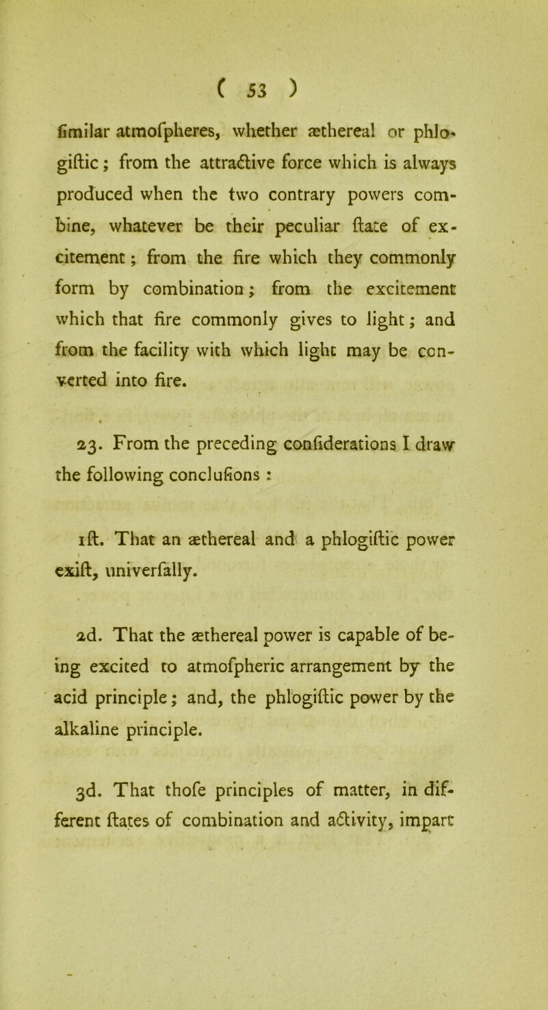 fimilar atmofpheres, whether aDthereal or phla- giftic; from the attractive force which is always produced when the two contrary powers com- bine, whatever be their peculiar ftate of ex- citement ; from the fire which they commonly form by combination; from the excitement which that fire commonly gives to light; and from the facility with which light may be con- verted into fire. I ; 23. From the preceding confiderations I draw the following conclufions: I ft. That an aethereal and a phlogiftic power I cxift, iiniverfally. 2d. That the aethereal power is capable of be- ing excited to atmofpheric arrangement by the ' acid principle; and, the phlogiftic power by the alkaline principle. 3d. That thofe principles of matter, in dif- ferent ftates of combination and aCUvity, impart