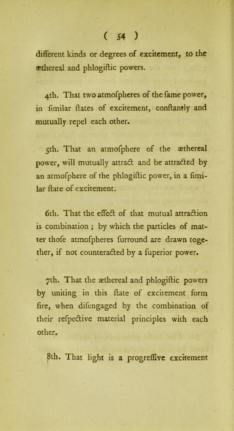 different kinds or degrees of excitement, to the sethereal and phlogiftic powers. _ 4th. That two atmofpheres of the fame power, in fimilar ftates of excitement, conftantly and mutually repel each other. / / , 5th. That an atmofphere of the aethereal power, will mutually attradl and be attracted by an atmofphere of the phlogiftic power, in a ftmi- lar ftate of excitement. 6th. That the effe<ft of that mutual attradion is combination ; by which the particles of mat- ter thofe atmofpheres furround are drawn toge- ther, if not counteradted by a fuperior power. « 7th. That the ethereal and phlogiftic powers by uniting in this ftate of excitement form fire, when difengaged by the combination of their refpedtive material principles with each other. ^ih. That light is a progrefllvc excitement