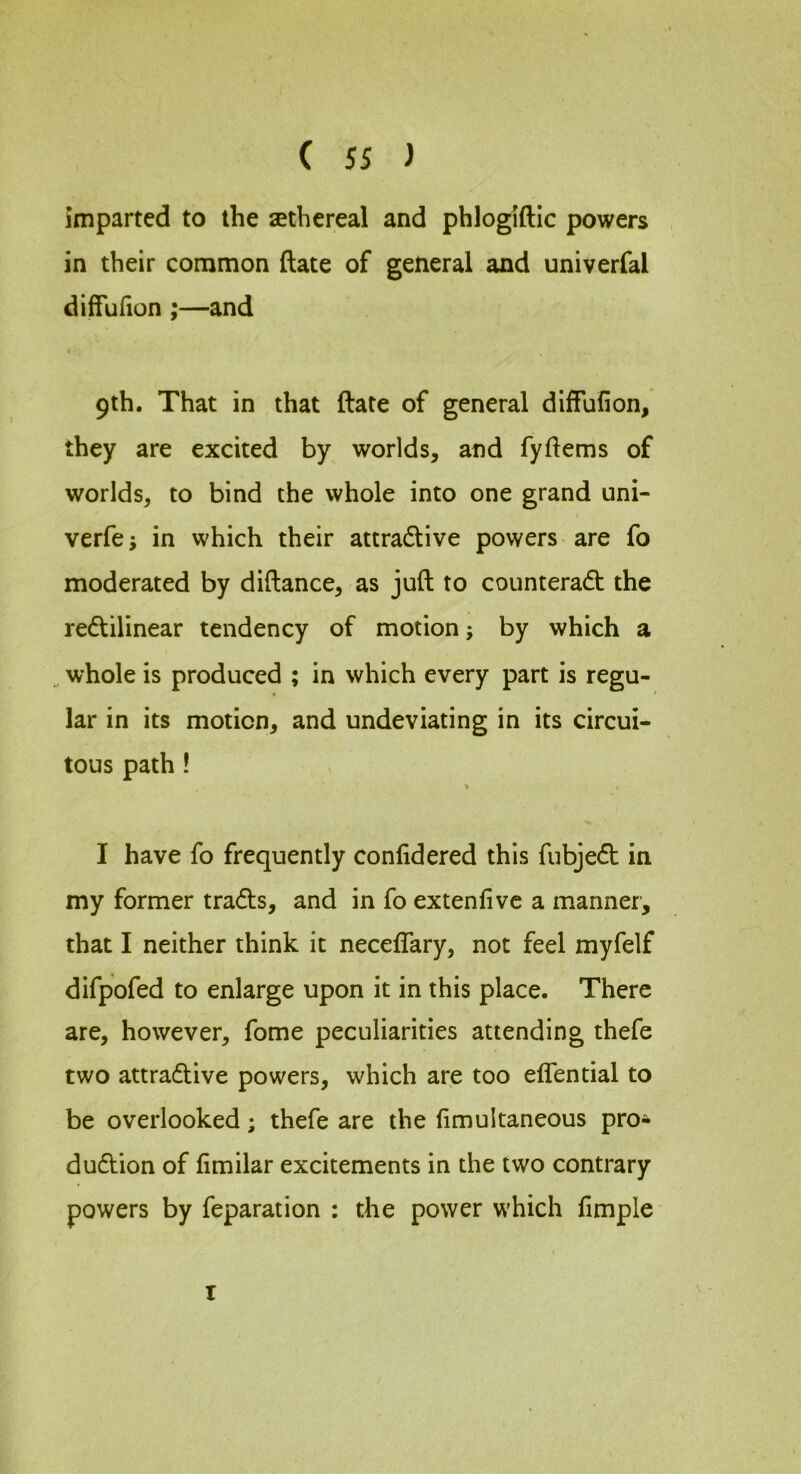 imparted to the sethereal and phlogiftic powers in their common date of general and univerfal diffufion ;—and 1 9th. That in that date of general diffufion, they are excited by worlds, and fydems of worlds, to bind the whole into one grand uni- I verfe; in which their attradlive powers are fo moderated by didance, as jud to counteradb the redtilinear tendency of motion; by which a whole is produced ; in which every part is regu- lar in its motion, and undeviating in its circui- tous path ! I have fo frequently confidered this fubjedt in my former tradls, and in fo extenfivc a manner, that I neither think it necelfary, not feel myfelf difpofed to enlarge upon it in this place. There are, however, fome peculiarities attending thefe two attradtive powers, which are too effential to be overlooked; thefe are the fimultaneous pro- dudlion of fimilar excitements in the two contrary powers by feparation : the power which fimple I