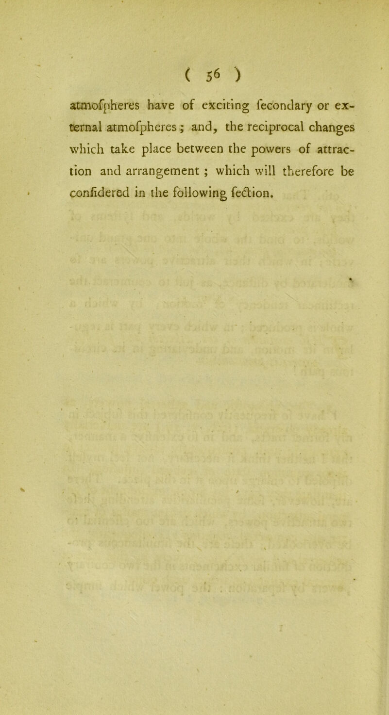 atmofpheres have of exciting fecondary or ex- ternal atmofpheres; and, the reciprocal changes which take place between the powers of attrac- tion and arrangement ; which will therefore be conhdered in the following fedion. A