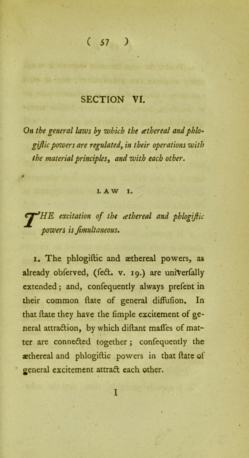 SECTION VI. On the general laws hy which the athereal and phlo* giftic powers are regulated^ in their operations with the material principlesy and with each other. LAW I. er’HE excitation of the ^ethereal and phlogifiic powers is Jimultaneous. I. The phlogiftic and sethereal powers, as already obferved, (fed. v. 19.) are uniVerfally extended; and, confequently always prefent in their common ftate of general diffulion. In that ftate they have the fimple excitement of ge- neral attradion, by which diftant mafles of mat- i ter are conneded together; confequently the athereal and phlogiftic . powers in that ftate of t general excitement attrad each other. » '
