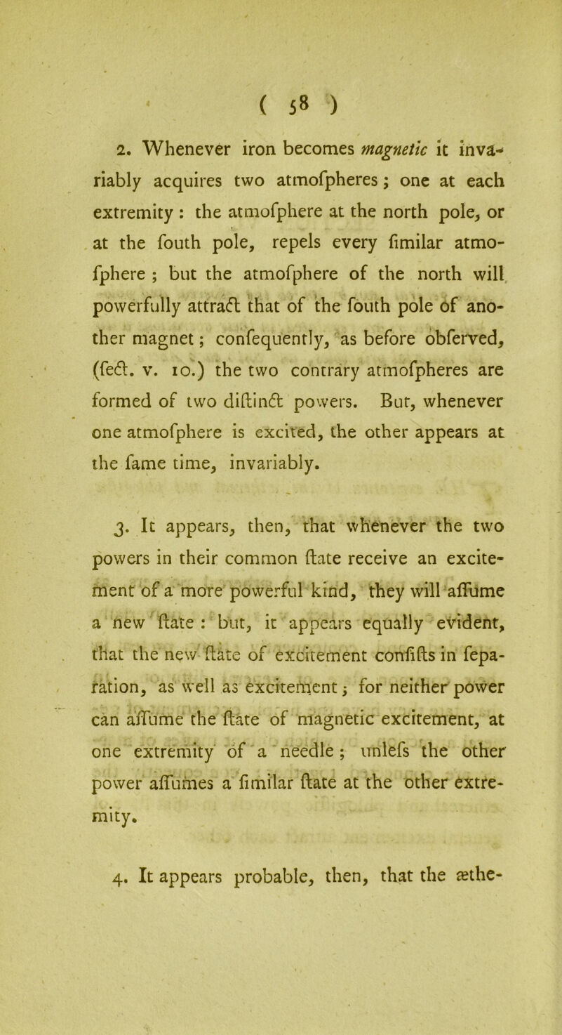 2. Whenever iron becomes magnetic it inva- riably acquires two atmofpheres; one at each extremity : the atmofphere at the north pole, or at the fouth pole, repels every fimilar atmo- fphere ; but the atmofphere of the north will, powerfully attra6l that of the fouth pole of ano- ther magnet; confequently, as before obferved, (fed. V. 10.) the two contrary atmofpheres are formed of two diftind powers. Bur, whenever one atmofphere is excited, the other appears at the fame time, invariably. 3. It appears, then, that whenever the two powers in their common (late receive an excite- ment of a more powerful kind, they will alTume a new date : but, it appears equally evident, that the new-date of excitement condds in fepa- ration, as w ell as excitetricnt 3 for neither power can affume the date of magnetic excitement, at one extremity of'a needle; unlefs the other power alfumes a'fimilar date at the other extre- mity. 4. It appears probable, then, that the «the-