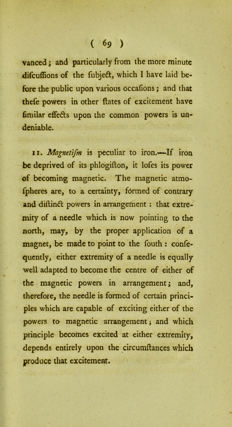 vanced; and particularly from the more minute difcuflions of the fubjedt, which I have laid be- fore the public upon various occafions; and that thefe powers in other dates of excitement have I fimilar effeds upon the common powers is un- deniable. II. Magnetifm is peculiar to iron.—If iron be deprived of its phlogidon, it lofes its power of becoming magnetic. The magnetic atmo- fpheres are, to a certainty, fbrmed of contrary and diftind powers in arrangement : that extre- mity of a needle which is now pointing to the north, may, by the proper application of a magnet, be made to point to the fouth : confe- qucntly, either extremity of a needle is equally well adapted to become the centre of either of the magnetic powers in arrangement; and, therefore, the needle is formed of certain princi- ples which are capable of exciting either of the powers to magnetic arrangement; and which principle becomes excited at either extremity, depends entirely upon the circumdances which produce that excitement.