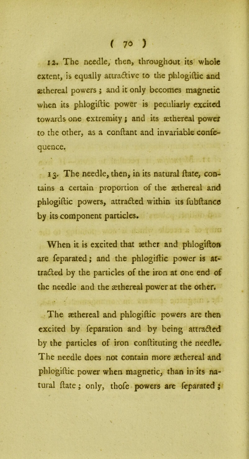 12* The needle, then, throughout its whole extent, is equally actradlive to the phlogiftic and aethereal powers ; and it only becomes magnetic when its phlogiftic power is peculiarly excited towards one extremity; and its aethereal power to the other, as a conftant and invariable confe- quence. 13. The needle, then, in its natural ftate, con- tains a certain proportion of the aethereal and phlogiftic powers, attracted within its fubftance by its component particles. When it is excited that aether and phlogiftori are feparated; and the phlogiftic power is at- traded by the particles of the iron at one end of the needle and the aethereal power at the other. ■ The aethereal and phlogiftic powers are then excited by reparation and by being attraded by the particles of iron conftituting the needle. The needle does not contain more aethereal and phlogiftic power when magnetic, than in its na- tural ftate; only, thofe powers are feparated ;