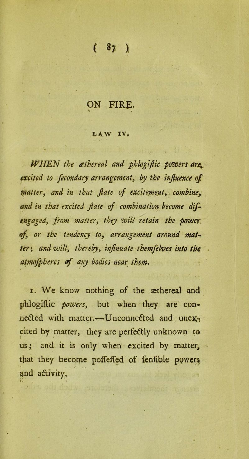 ( 8? ) ON FIRE. LAW IV, WHEN the athereal and phlogtftic powers art^ excited to fecondary arrangementy by the influence of fj/iattery and in that flate of exciteptenty ^ combine, and in that excited flate of combination become dif* \ engagedy from mattery they will retain the power, ofy or the tendency to^ arrangement around mat- ter; and will, thereby, inflnuate themfelves into tha atmofpheres ef any bodies near them, I. We know nothing of the sethereal and phlogiftic powers, but when they are con- nedted with matter.—Unconnedled and unexr, cited by matter, they are perfectly unknown to us; and it is only when excited by matter, that they become poffefTed of fenfible ppwer^ and adUvity,