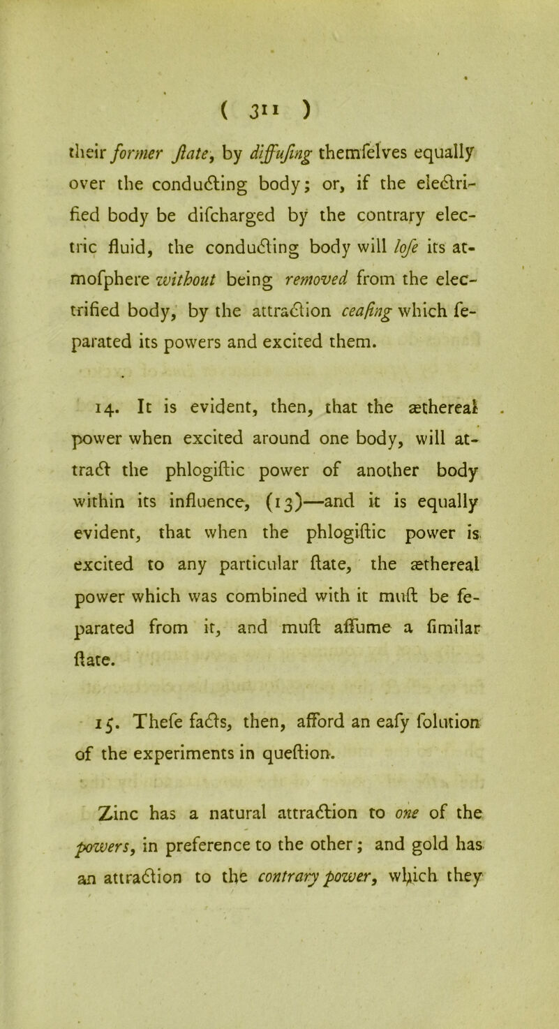 ( 3” ) their former Jiate-, by dlffujlng themfelves equally over the condudling body; or, if the eiec^ri'- fied body be difcharged by the contrary elec- tric fluid, the condu6ling body will lofe its at- mofphere zvithout being removed from the elec- trified body,’ by the attrad^lion ceafing which fe- parated its powers and excited them. 14. It is evident, then, that the sethereai . power when excited around one body, will at- tradf the phlogiftic power of another body within its influence, (13)—and it is equally evident, that when the phlogiftic power is excited to any particular ftate, the ^ethereal power which was combined with it muft be fe- parated from it, and muft aflume a fimilar ftate. - 15. Thefe fadls, then, afford an eafy folution of the experiments in queftion. Zinc has a natural attradlion to one of the pzvers, in preference to the other; and gold has an attra61ion to the contrary power^ wl;iich they