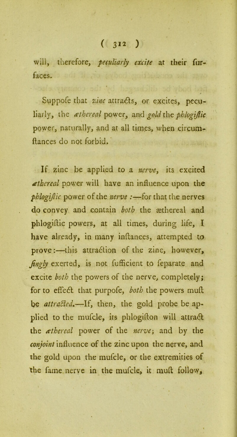 will, therefore, peculiarly excite at their fiir- faces. * Suppofe that %inc attracfls, or excites, pecu- liarly, the athereal power, and gold the phlogijlic power, naturally, and at all times, when circum- ftances do not forbid.' \ If zinc be applied to a nerve, its excited icthereal power will have an influence upon the phlogijlic power of the nerve :—for that the nerves do convey and contain both the ^ethereal and phlogiftic powers, at all times, during life, I have already, in many inftances, attempted to prove:—this attra6lion of the zinc, however, Jingly exerted, is not fufEcient to feparate and excite both the powers of the nerve, completely; for to effedl that purpofe, both the powers mufl be attracted,—If, then, the gold probe be ap- plied to the mufcle, its phlogifton will attra6I the athereal power of the nerve-, and by the conjoint influence of the zinc upon the nerve, and the gold upon the mufcle, or the extremities of the fame nerve in the mufcle, it mufl; follow.