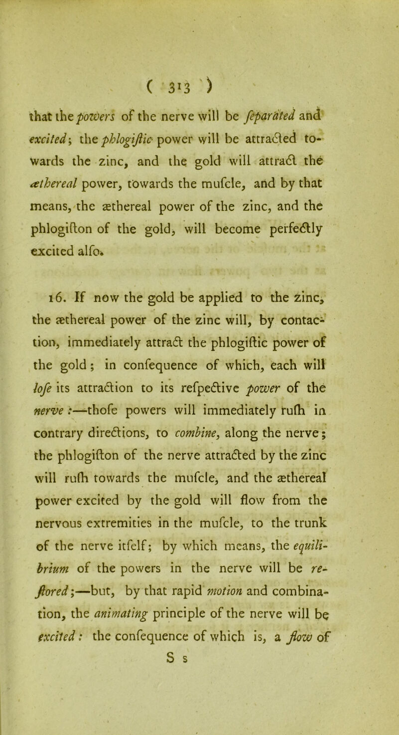 ( 3>3 ) that the/)07£)^’rj of the nerve will be fepardted and excited; the phlogijiic- power will be attra(Sled to- wards the zinc, and the gold will attra6l the athereal power, towards the mufcle, and by that means, the ^ethereal power of the zinc, and the phlogifton of the gold, will become perfectly excited alfo> i6. If now the gold be applied to the zinc, the aethereal power of the zinc will, by contac- tion, immediately attradl the phlogiftic power of the gold; in confequence of which, each will hfe its attraction to its refpedtivc power of the nerve :—thofe powers will immediately ru(h in contrary diredlions, to combine^ along the nerve; the phlogifton of the nerve attradted by the zinc will ru(h towards the mufcle, and the sethereal power excited by the gold will flow from the nervous extremities in the mufcle, to the trunk of the nerve itfelf; by which means, the equili- hrtum of the powers in the nerve will be re^ ftored;—but, by that rapid motion and combina- tion, the animating principle of the nerve will be excited: the confequence of which is, a Jlow of S s