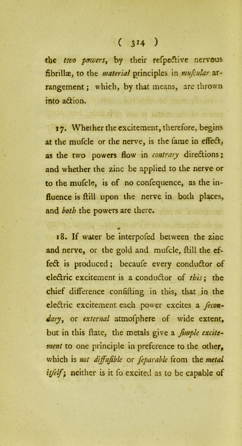 ( 3'4 ) , the t^tvo penverSy by their refpe^live nervous fibrilla, to the material principles in mufcular ar- rangement ; which, by that means, are thrown into adion. 17. Whether the excitement, therefore, begins at the mufcle or the nerve, is the fame in effed, as the two powers flow in contrary diredions; and whether the zinc be applied to the nerve or to the mufcle, is of no confequence, as the in- fluence is ftill upon the nerve in both places,, and both the powers are there. 18. If water be interpofed between the zinc and nerve, or the gold and mufcle, ftill the ef^ fed is produced; becaufe every condudor of eledric excitement is a condudor of this; the chief difference conflfting in this, that jn the cledric excitement each power excites a fecon» daryy or external atmofphere of wide extent, but in this ftate, the metals give a fttnple excite^ ment to one principle in preference to the other, which is not diffujible or feparahle from the metal ilfelf; neither is it fo excited as to be capable of
