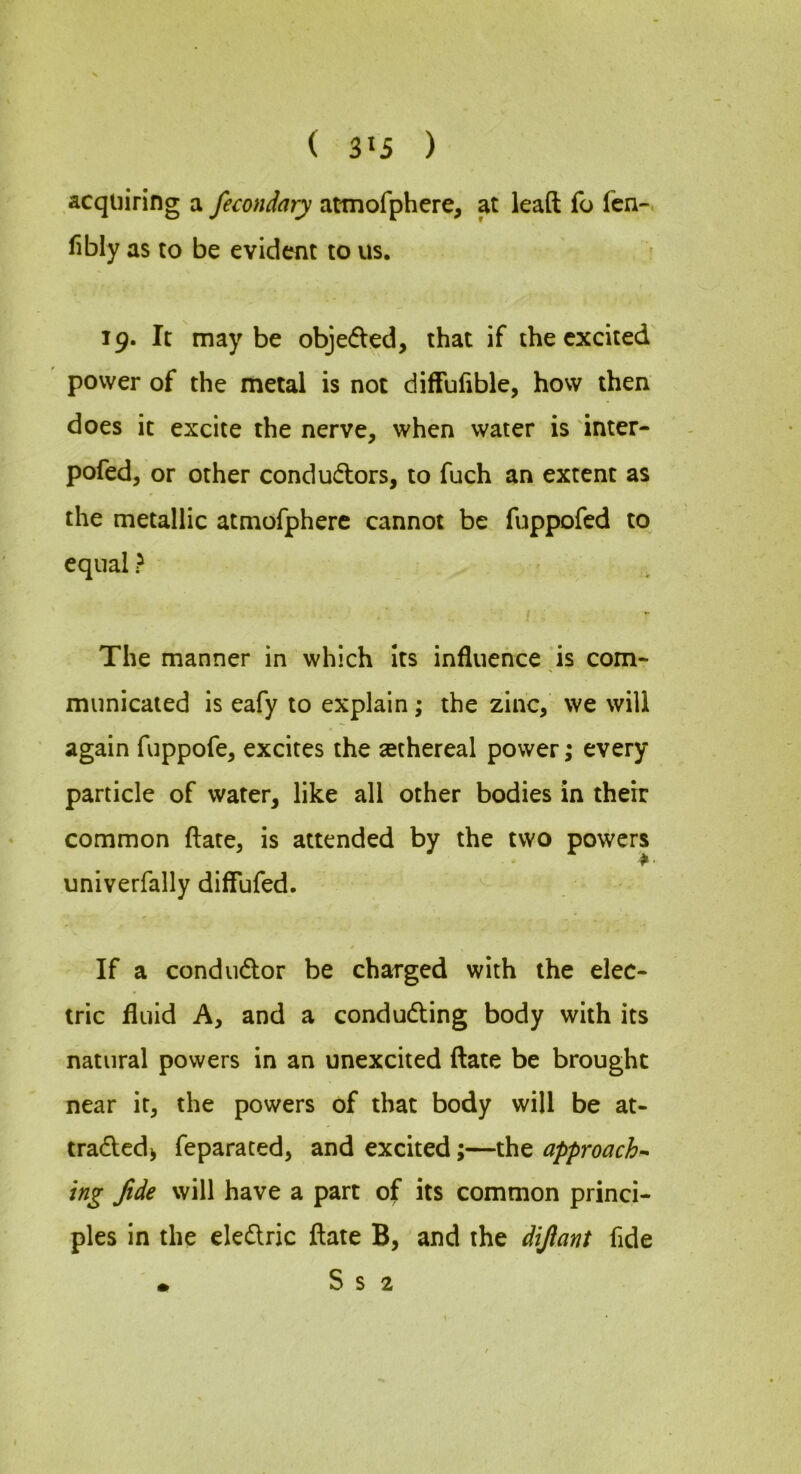 acquiring a fecondary attnofphere, at lead fo fen-, fibly as to be evident to us. 19. It maybe objeded, that if the excited power of the metal is not diffulible, how then does it excite the nerve, when water is 'inter- pofed, or other condudors, to fuch an extent as the metallic atmofphere cannot be fuppofed to equal > The manner in which its influence ds com- municated is eafy to explain; the zinc, we will again fuppofe, excites the sethereal power; every particle of water, like all other bodies in their common date, is attended by the two powers univerfally diffufed. If a condudor be charged with the elec- tric fluid A, and a conduding body with its natural powers in an unexcited date be brought near it, the powers of that body will be at- traded^ feparated, and excited;—the approach^ ing fide will have a part of its common princi- ples in the eledric date B, and the difiant fide • S s 2