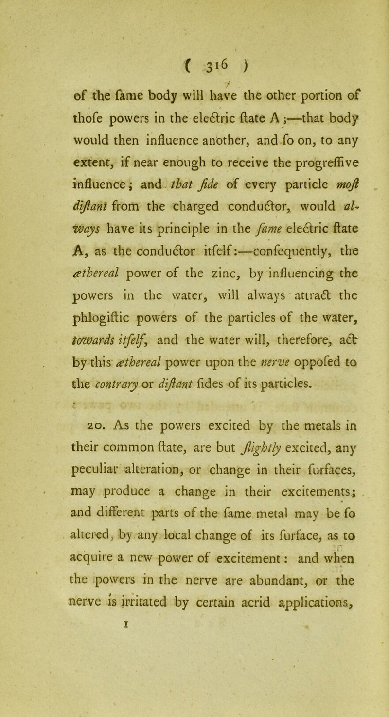 ( ) f of the fame body will have the other portion of thofe powers in the ele6lric (late A ;—that body would then influence another, and fo on, to any extent, if near enough to receive the progrefflve influence; 2cci^. that fide of every particle moji dlftant from the charged condu6lor, would aU ways have its principle in the fame electric ftate A, as the condu6lor itfelf:—confequently, the ethereal power of the zinc, by influencing the powers in the water, will always attradb the phlogiftic powers of the particles of the water, towards itfelf, and the water will, therefore, adt by this ^ethereal power upon the nerve oppofed to the contrary or diftant fldes of its particles. 20. As the powers excited by the metals in their common ftate, are but f lghtly excited, any peculiar alteration, or change in their furfaces, may produce a change in their excitements; . and different parts of the fame metal may be fo altered, by any local change of its furface, as to acquire a new power of excitement: and when the powers in the nerve are abundant, or the nerve is irritated by certain acrid applications, ( I