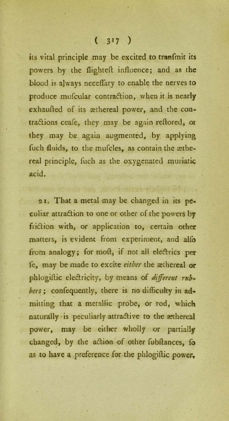 ( 3>7 ) its vital principle may be excited to traflfmit its powers by the flighted influence; and as the blood is ajvvays neceflary to enable the nerves to produce mufcular contraction, when it is nearly exhauded of its ^ethereal pow'er, and the con- tractions ceafe, they may be again reflored, oi- they may be again augmented, by applying fljch fluids, to the mufcles, as contain the ^ethe- real principle, fuch as the oxygenated muriatic acid. a I. That a metal may be changed in its pe- culiar attraction to one or other of the powers by friction with, or application to, certain other matters, is evident from experiment, and alfo from analogy; for mod, if not all electrics per fe, may be made to excite either the sethereal or phlogidic eletricity, by means of different ruh^ hers; confequently, there is no difficulty in ad- mitting that a metallic probe, or rod, which naturally is peculiarly attrative to the sethereal power, may be either wholly or partially changed, by the action of other fubdances, fo as to have a preference for the phlogidic power.