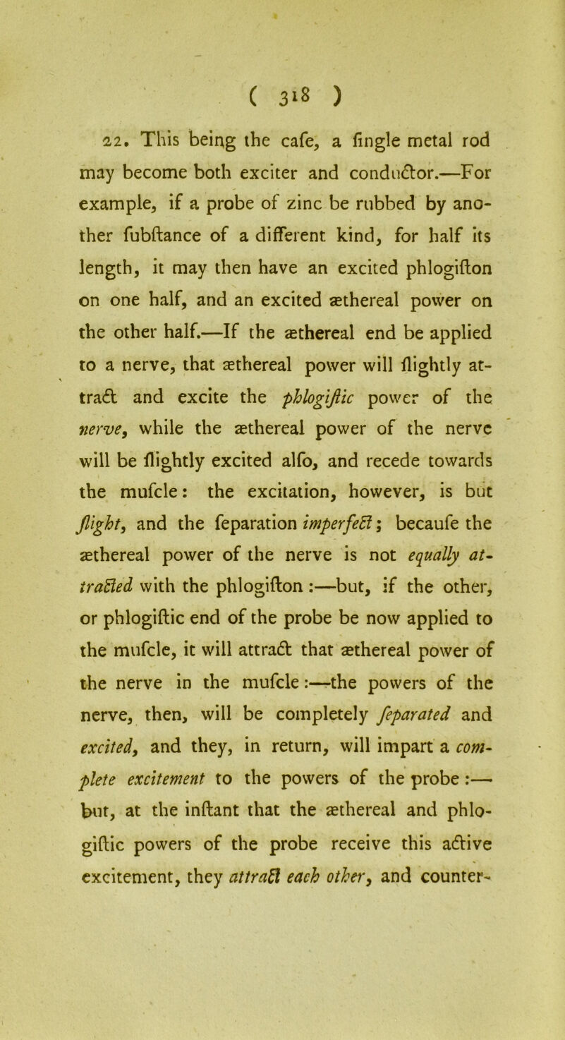 ( 3‘8 ) 22, This being the cafe, a fingle metal rod may become both exciter and condudlor.—For example, if a probe of zinc be rubbed by ano- ther fubftance of a different kind, for half its length, it may then have an excited phlogifton on one half, and an excited sethereal power on the other half.—If the sethereal end be applied to a nerve, that sethereal power will flightly at- tra(£l and excite the phlogijiic power of the nervCy while the aethereal power of the nerve will be nightly excited alfo, and recede towards the mufcle: the excitation, however, is but flight, and the feparation imperfeEi; becaufe the sethereal power of the nerve is not equally at- trailed with the phlogifton :—but, if the other, or phlogiftic end of the probe be now applied to the mufcle, it will attradt that sethereal power of the nerve in the mufcle:—the powers of the nerve, then, will be completely feparated and excited, and they, in return, will impart a com- plete excitement to the powers of the probe:— but, at the inftant that the ethereal and phlo- giftic powers of the probe receive this adive excitement, they attra^ each other, and counter-