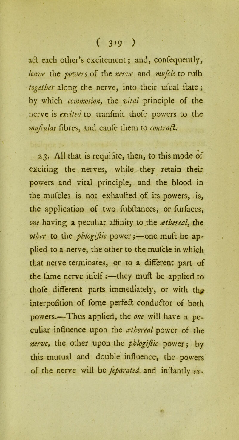 ( 3«9 ) acl each other’s excitement; and, confequently, leave the powers of the nerve and mufcle to rufli together along the nerve, into their ufual ftatc; by which commotion^ the vital principle of the nerve is excited to tranfmit thofe powers to the mufcular fibres, and caufe them to contra^. 23. All that is requifite, then, to this mode of exciting the nerves, while they retain their, powers and vital principle, and the blood in the mufcles is not exhaufted of its powers, - is, the application of two fiibftances, or furfaces, one having a peculiar affinity to,the ^ethereal, the other to the phlogijlic power;—one mud be ap- plied to a nerve, the other to the mufcle in which that nerve terminates, or to a different part of the fame nerve itfelf:—they muft be applied to thofe different parts immediately, or with thj? interpofition of fome perfed condudor of both powers.—Thus applied, the one will have a pe- culiar influence upon the ethereal power of the nerve^ the other upon the phlogijlic power; by this mutual and double influence> the powers of the nerve will be feparated.occi^ inftantly ex-