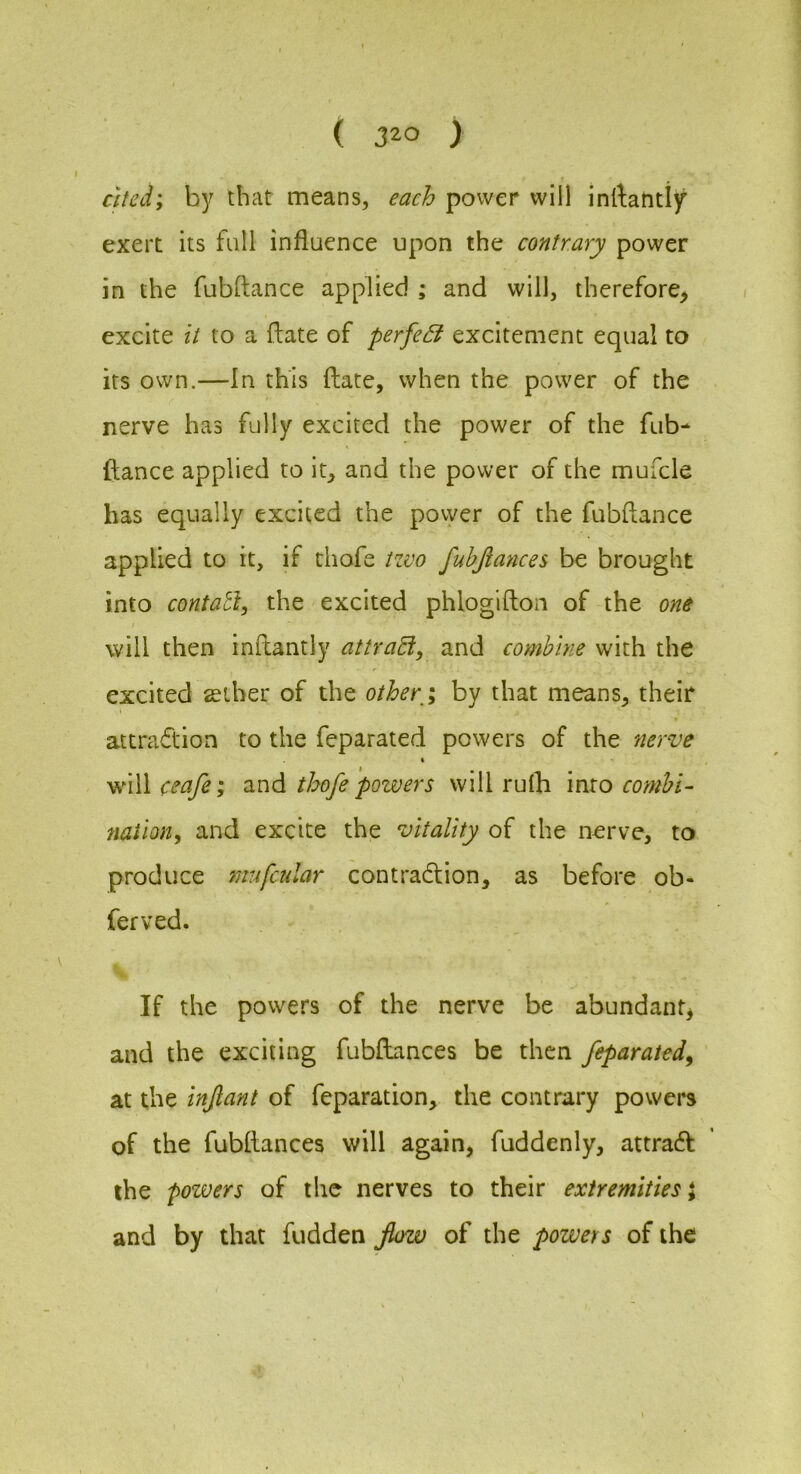 cttcd; h)^ that means, each power will inftantif exert its full influence upon the contrary power in the fubftance applied ; and will, therefore^ excite it to a flate of perfe£i excitement equal to its own.—In this (late, when the power of the nerve has fully excited the power of the fub- fiance applied to it, and the power of the mufcle has equally excited the povyer of the fubflance applied to it, if thofe tzvo fubjlances be brought into contatl, the excited phlogifton of the one will then inftantly attra^, and combine with the excited seiher of the other/y by that means, their attraflion to the feparated powers of the nerve will ceafe; and thofe powers will rulh into combi- naiiony and excite the vitality of the nerve, to produce mufcular contradion, as before ob- ferved. If the powers of the nerve be abundant^ and the exciting fubftances be then feparated^ at the infant of feparation, the contrary powei*s of the fubftances will again, fuddenly, attrad the powers of the nerves to their extremities \ and by that fudden flow of the powers of the